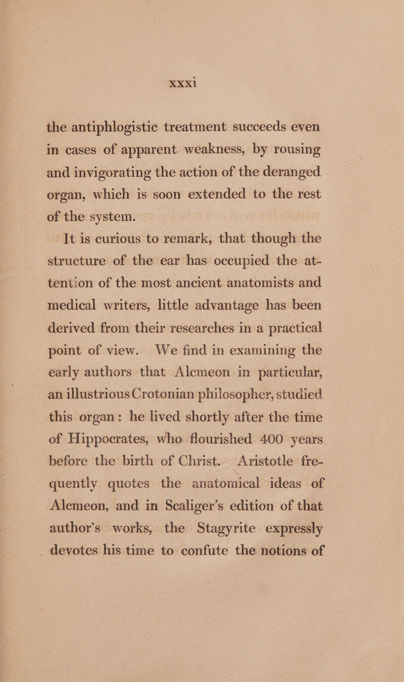 XXXI1 the antiphlogistic treatment succeeds even in cases of apparent weakness, by rousing and invigorating the action of the deranged organ, which is soon extended to the rest of the system. It is curious to remark, that though the structure of the ear has occupied the at- tention of the most ancient anatomists and medical writers, little advantage has been derived from their researches in a practical point of view. We find in examining the early authors that Alemeon in particular, an illustrious Crotonian philosopher, studied this organ: he lived shortly after the time of Hippocrates, who flourished 400 years before the birth of Christ. Aristotle fre- quently quotes the anatomical ideas of Alemeon, and in Scaliger’s edition of that author’s works, the Stagyrite expressly _ devotes his time to confute the notions of