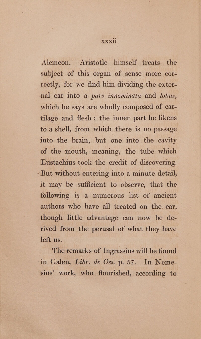 Alemeon. Aristotle himself treats the subject of this organ of sense more cor- rectly, for we find him dividing the exter- nal ear into a pars innominata and lobus, which he says are wholly composed of car- tilage and flesh ; the inner part he likens to a shell, from which there is no passage into the brain, but one into the cavity of the mouth, meaning, the tube which Eustachius took the credit of discovering. -But without entering into a minute detail, it may be sufficient to observe, that the following is a numerous list of ancient authors who have all treated on the. ear, though little advantage can now be de- rived from the perusal of what they have left us. The remarks of Ingrassius will be found ‘an Galen, Libr. de Oss. p. 57. In Neme- sius’ work, who flourished, according to