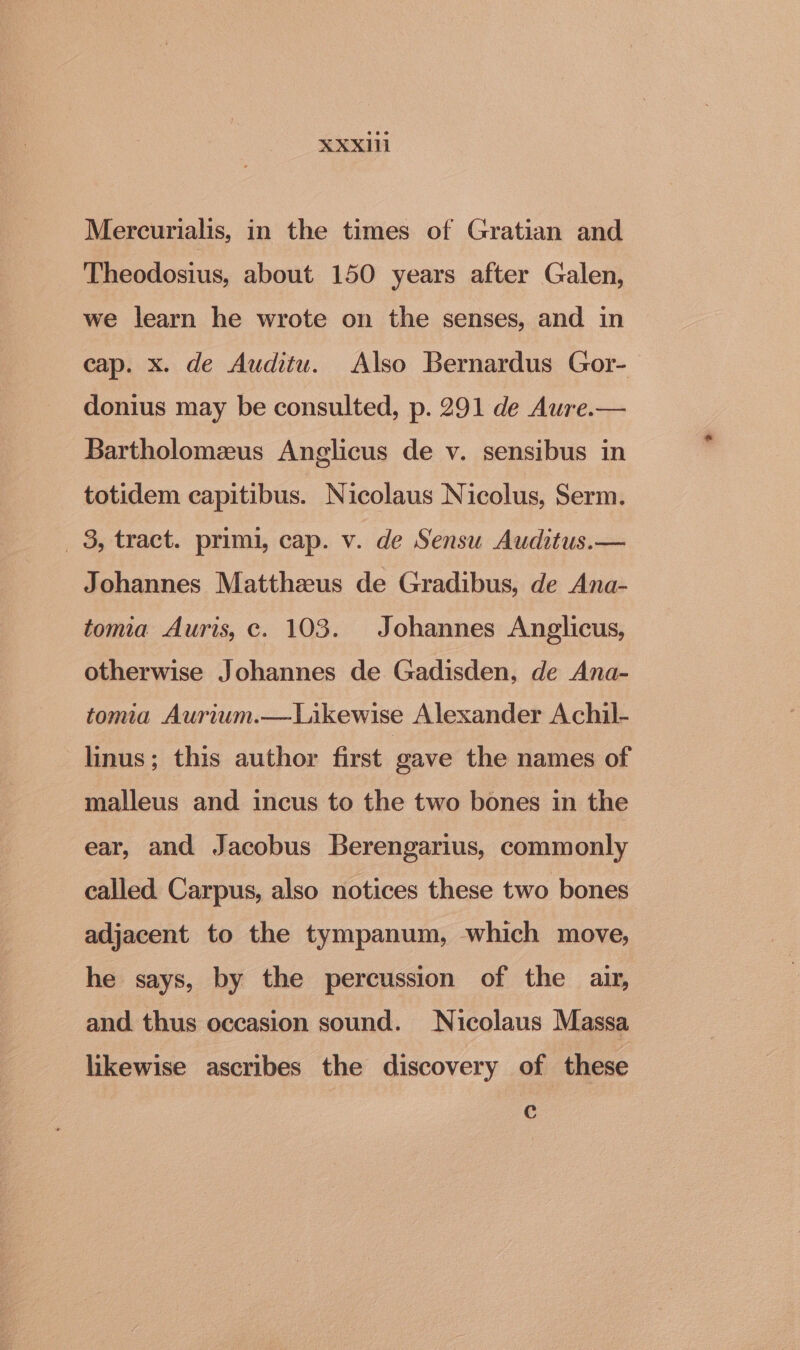 Mercurialis, in the times of Gratian and Theodosius, about 150 years after Galen, we learn he wrote on the senses, and in cap. x. de Auditu. Also Bernardus Gor- donius may be consulted, p. 291 de Aure.— Bartholomeus Anglicus de v. sensibus in totidem capitibus. Nicolaus Nicolus, Serm. _ 8, tract. primi, cap. v. de Sensu Auditus.— Johannes Matthzeus de Gradibus, de Ana- toma Auris, c. 103. Johannes Anglicus, otherwise Johannes de Gadisden, de Ana- tomia Aurium.—Likewise Alexander Achil- linus; this author first gave the names of malleus and incus to the two bones in the ear, and Jacobus Berengarius, commonly called Carpus, also notices these two bones adjacent to the tympanum, which move, he says, by the percussion of the air, and thus occasion sound. Nicolaus Massa likewise ascribes the discovery of these Cc