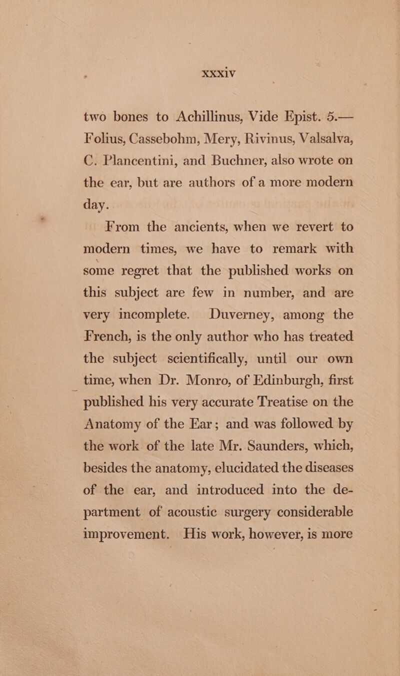 two bones to Achillinus, Vide Epist. 5.— Folius, Cassebohm, Mery, Rivinus, Valsalva, C. Plancentini, and Buchner, also wrote on the ear, but are authors of a more modern day. From the ancients, when we revert to modern times, we have to remark with some regret that the published works on this subject are few in number, and are very incomplete. Duverney, among the French, is the only author who has treated the subject scientifically, until our own time, when Dr. Monro, of Edinburgh, first : published his very accurate Treatise on the Anatomy of the Ear; and was followed by the work of the late Mr. Saunders, which, besides the anatomy, elucidated the diseases of the ear, and introduced into the de- partment of acoustic surgery considerable improvement. His work, however, is more