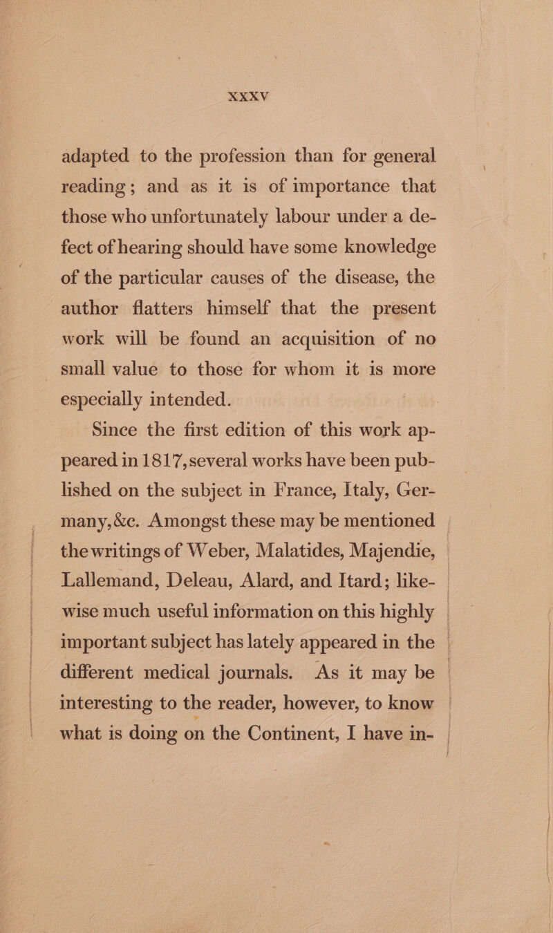 adapted to the profession than for general reading ; and as it is of importance that those who unfortunately labour under a de- fect of hearing should have some knowledge of the particular causes of the disease, the author flatters himself that the present work will be found an acquisition of no _ small value to those for whom it 1s more especially intended. Since the first edition of this work ap- peared in 1817,several works have been pub- lished on the subject in France, Italy, Ger- many,&amp;c. Amongst these may be mentioned | the writings of Weber, Malatides, Majendie, : Lallemand, Deleau, Alard, and Itard; like- : wise much useful information on this highly important subject has lately appeared in the | different. medical journals. As it may be i interesting to the reader, however, to know | what is doing on the Continent, I have in- |