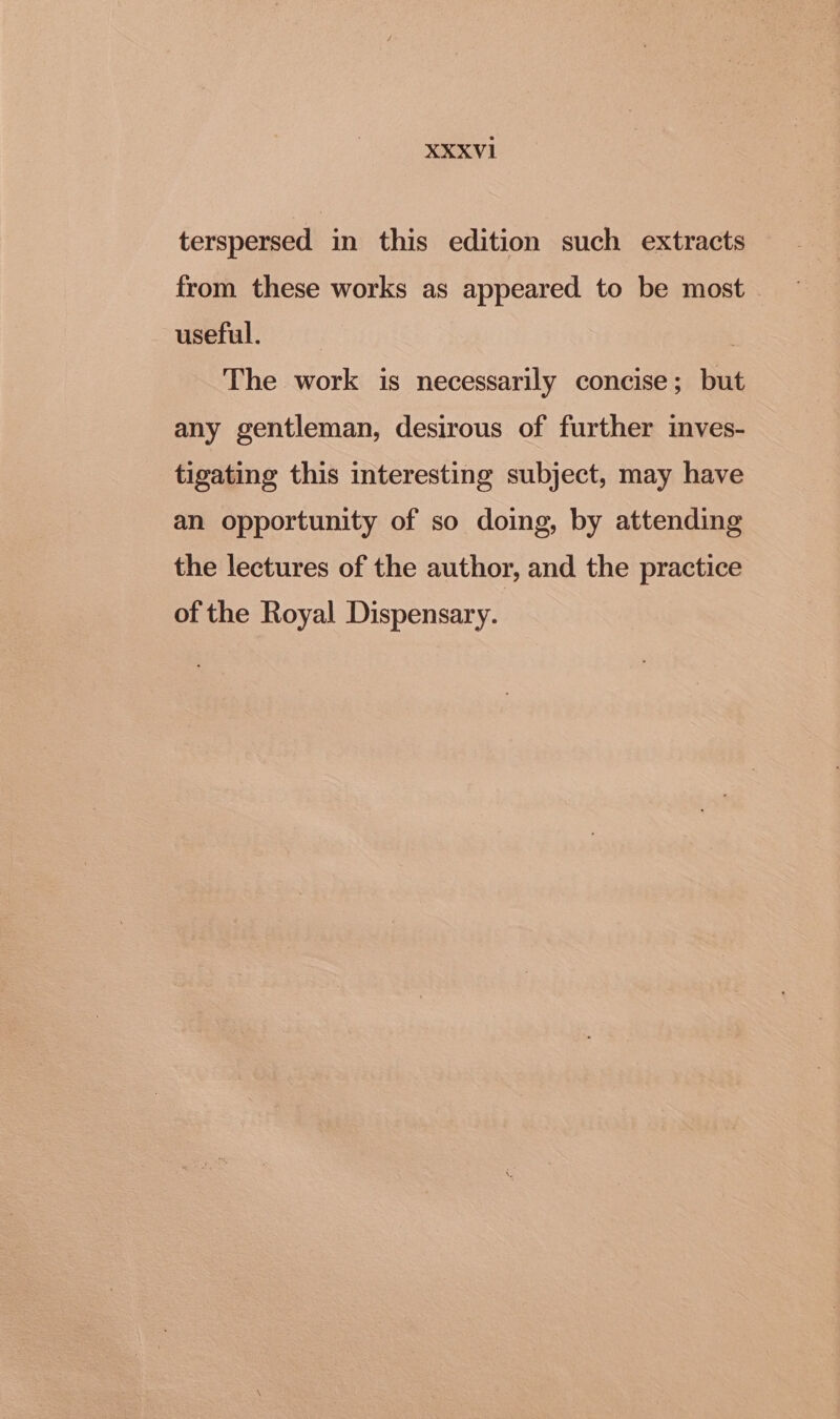 terspersed in this edition such extracts from these works as appeared to be most useful. The work is necessarily concise; but any gentleman, desirous of further inves- tigating this interesting subject, may have an opportunity of so doing, by attending the lectures of the author, and the practice of the Royal Dispensary.