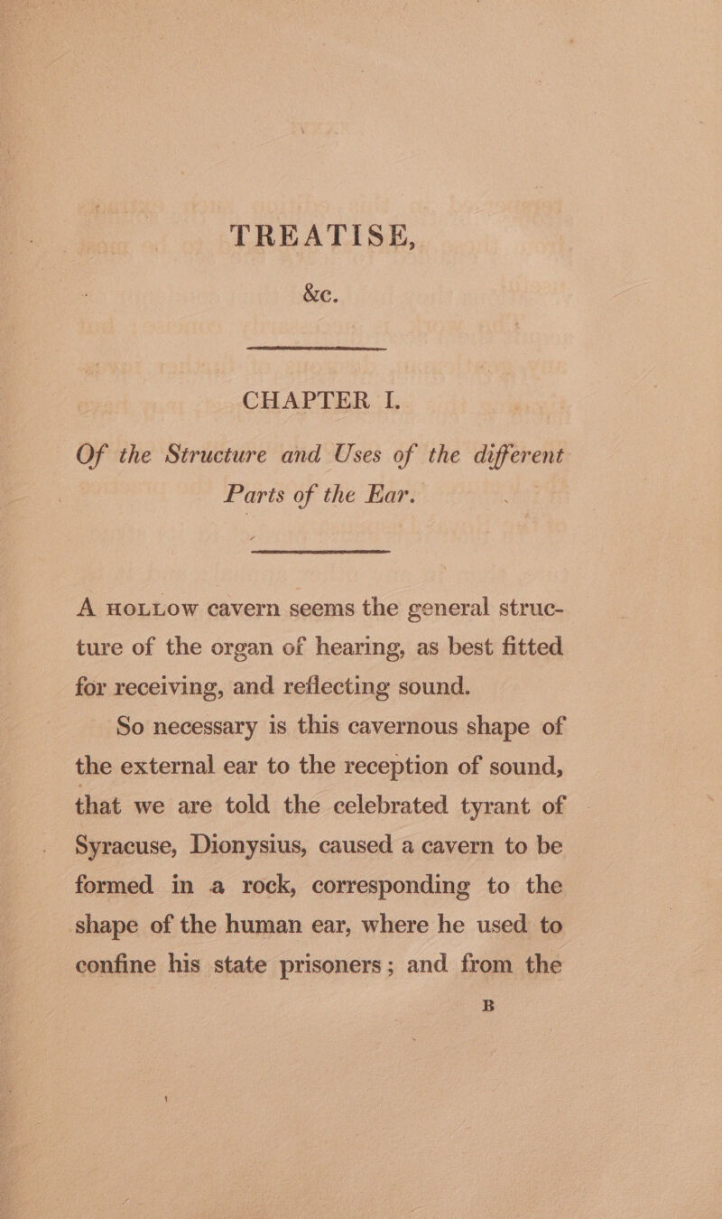 TREATISE, &amp;e. CHAPTER LI. Of the Structure and Uses of the different Parts of the Ear. A HoLLow cavern seems the general struc- ture of the organ of hearing, as best fitted for receiving, and reflecting sound. So necessary is this cavernous shape of the external ear to the reception of sound, that we are told the celebrated tyrant of Syracuse, Dionysius, caused a cavern to be formed in a rock, corresponding to the shape of the human ear, where he used to confine his state prisoners; and from the B