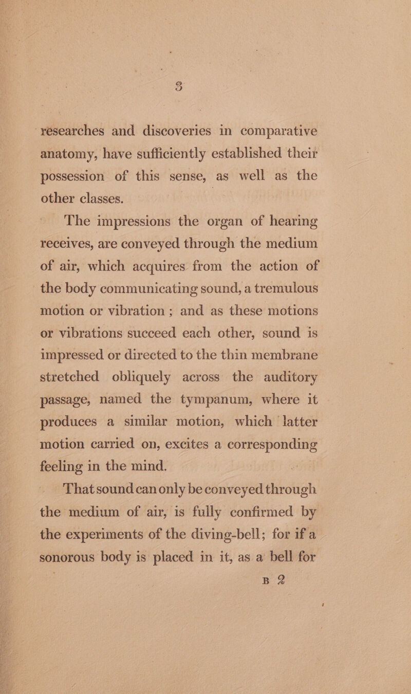 o9 -yésearches and discoveries in comparative anatomy, have sufficiently established their possession of this sense, as well as the other classes. : The impressions the organ of hearing receives, are conveyed through the medium of air, which acquires from the action of the body communicating sound, a tremulous motion or vibration; and as these motions or vibrations succeed each other, sound is impressed or directed to the thin membrane stretched obliquely across the auditory passage, named the tympanum, where it produces a similar motion, which latter motion carried on, excites a corresponding feeling in the mind. That sound can only be conveyed through the medium of air, is fully confirmed by the experiments of the diving-bell; for if a sonorous body is placed in it, as a bell for