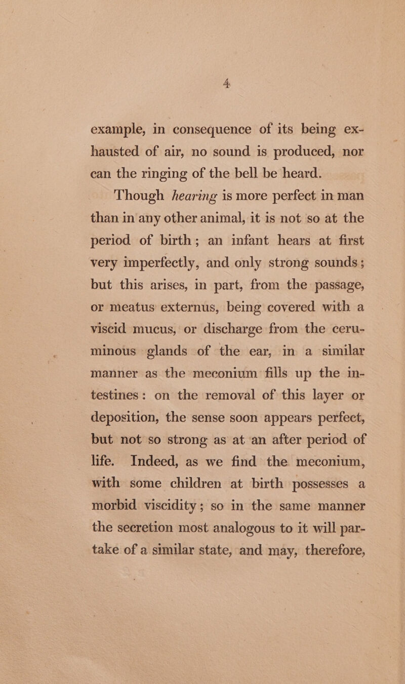 hausted of air, no sound is produced, nor can the ringing of the bell be heard. Though hearing is more perfect in man than in any other animal, it is not so at the period of birth; an infant hears at first very imperfectly, and only strong sounds; but this arises, in part, from the passage, or meatus externus, being covered with a viscid mucus, or discharge from the ceru- minous glands of the ear, in a similar manner as the meconium fills up the in- testines: on the removal of this layer or deposition, the sense soon appears perfect, but not so strong as at an after period of life. Indeed, as we find the meconium, with some children at birth possesses a morbid viscidity; so in the same manner the secretion most analogous to it will par- take of a similar state, and may, therefore,