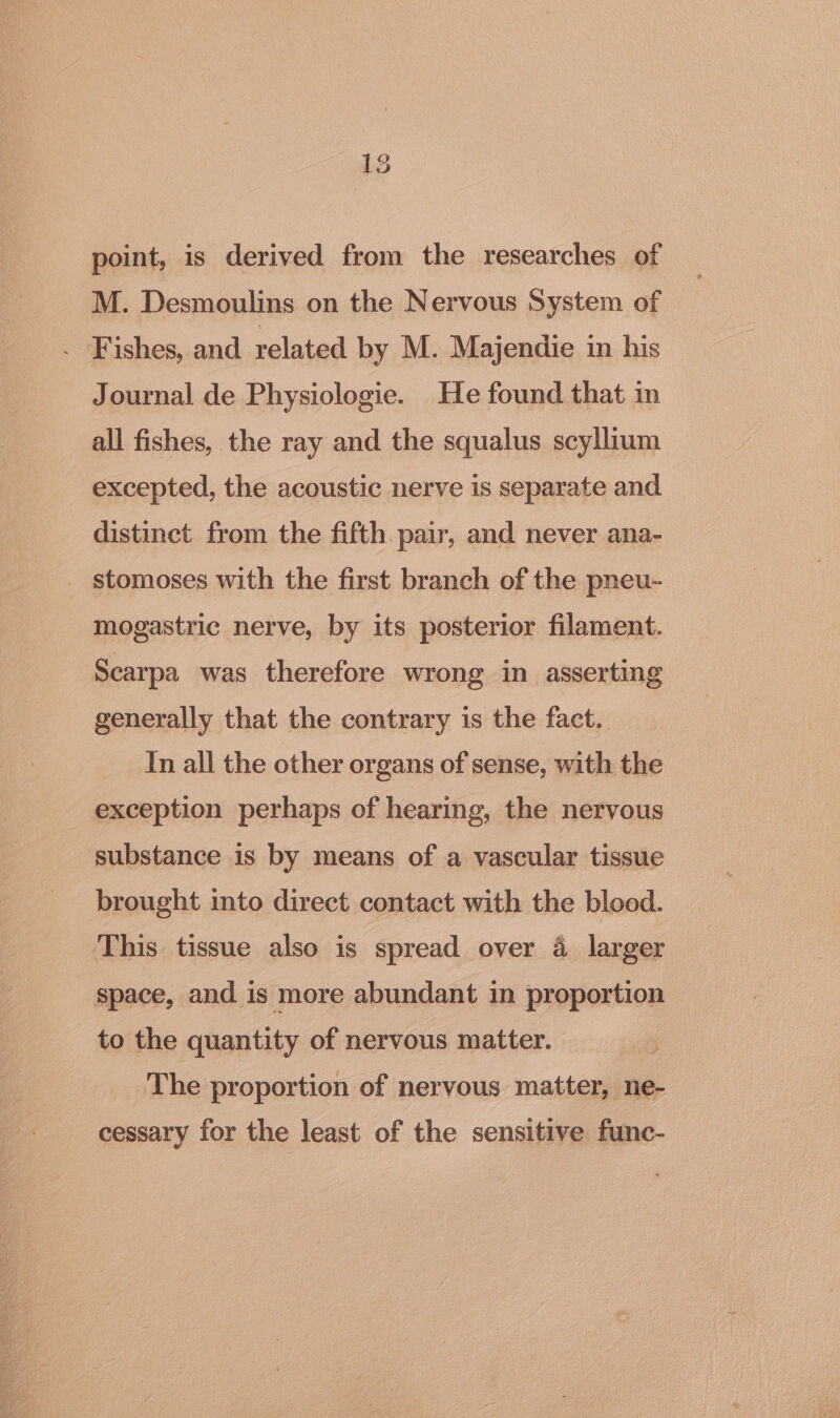 point, is derived from the researches of M. Desmoulins on the Nervous System of . Fishes, and related by M. Majendie in his Journal de Physiologie. He found that in all fishes, the ray and the squalus scyllium excepted, the acoustic nerve is separate and distinct from the fifth pair, and never ana- _ stomoses with the first branch of the pneu- mogastric nerve, by its posterior filament. Scarpa was therefore wrong in asserting generally that the contrary is the fact. In all the other organs of sense, with the exception perhaps of hearing, the nervous substance is by means of a vascular tissue brought into direct contact with the blood. This tissue also is spread over 4 larger space, and is more abundant in proportion to the quantity of nervous matter. The proportion of nervous matter, ne- cessary for the least of the sensitive func-