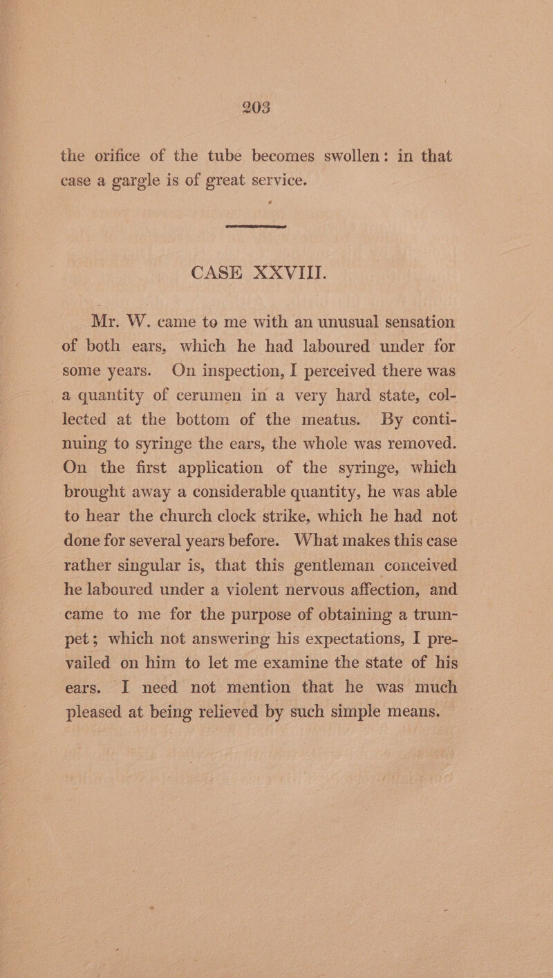 the orifice of the tube becomes swollen: in that case a garegle is of great service. CASE XXVIII. Mr. W. came to me with an unusual sensation of both ears, which he had laboured under for some years. On inspection, I perceived there was _a quantity of cerumen in a very hard state, col- lected at the bottom of the meatus. By conti- nuing to syringe the ears, the whole was removed. On the first application of the syringe, which brought away a considerable quantity, he was able to hear the church clock strike, which he had not done for several years before. What makes this case rather singular is, that this gentleman conceived he laboured under a violent nervous affection, and ‘came to me for the purpose of obtaining a trum- pet; which not answering his expectations, I pre- vailed on him to let me examine the state of his ears. I need not mention that he was much pleased at being relieved by such simple means.