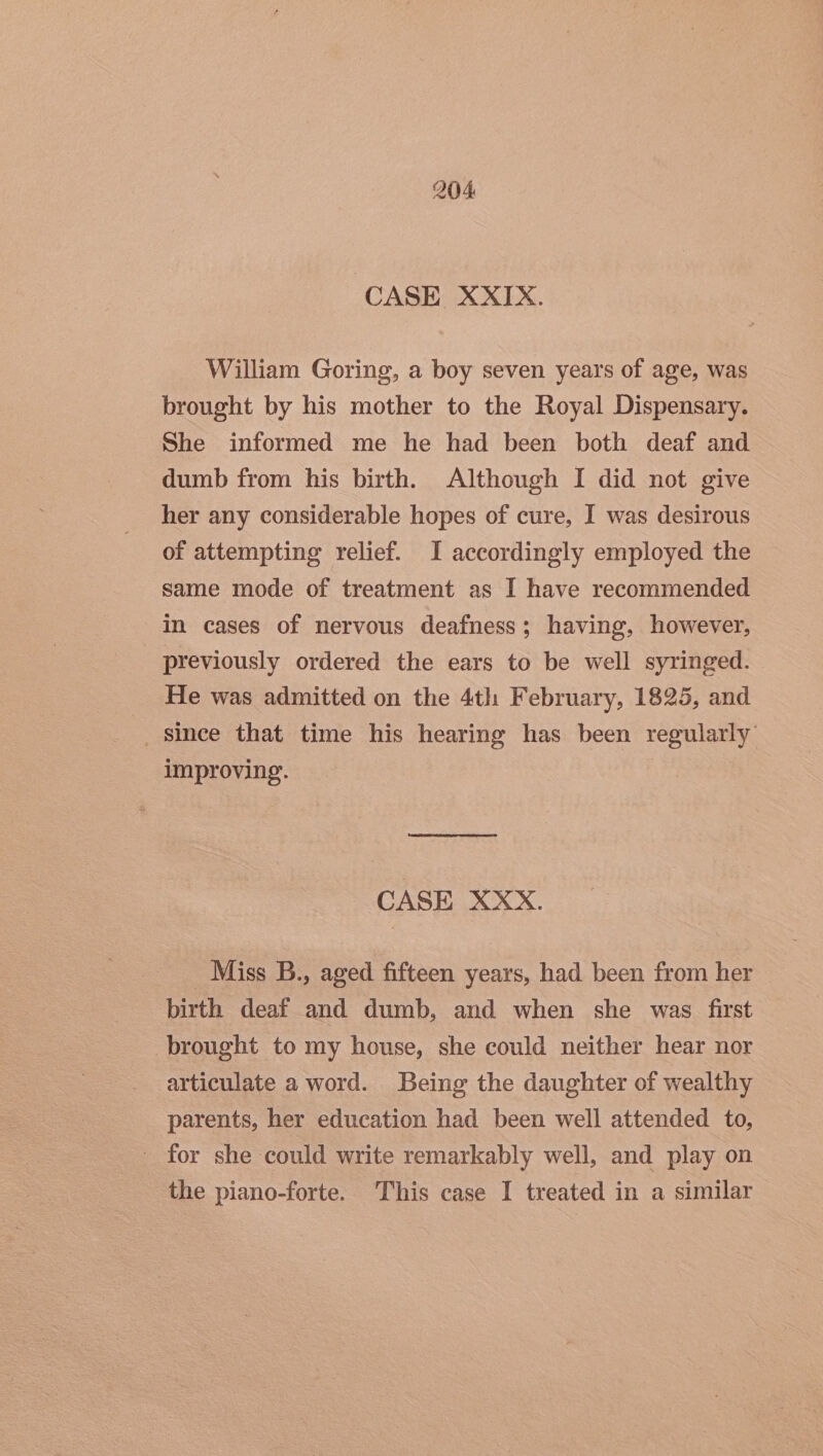 CASE XXIX. William Goring, a boy seven years of age, was brought by his mother to the Royal Dispensary. She informed me he had been both deaf and dumb from his birth. Although I did not give her any considerable hopes of cure, I was desirous of attempting relief. I accordingly employed the same mode of treatment as I have recommended in cases of nervous deafness; having, however, previously ordered the ears to be well syringed. He was admitted on the 4th February, 1825, and since that time his hearing has been regularly improving. CASE XXX. Miss B., aged fifteen years, had been from her birth deaf and dumb, and when she was first brought to my house, she could neither hear nor articulate a word. Being the daughter of wealthy parents, her education had been well attended to, - for she could write remarkably well, and play on the piano-forte. This case I treated in a similar