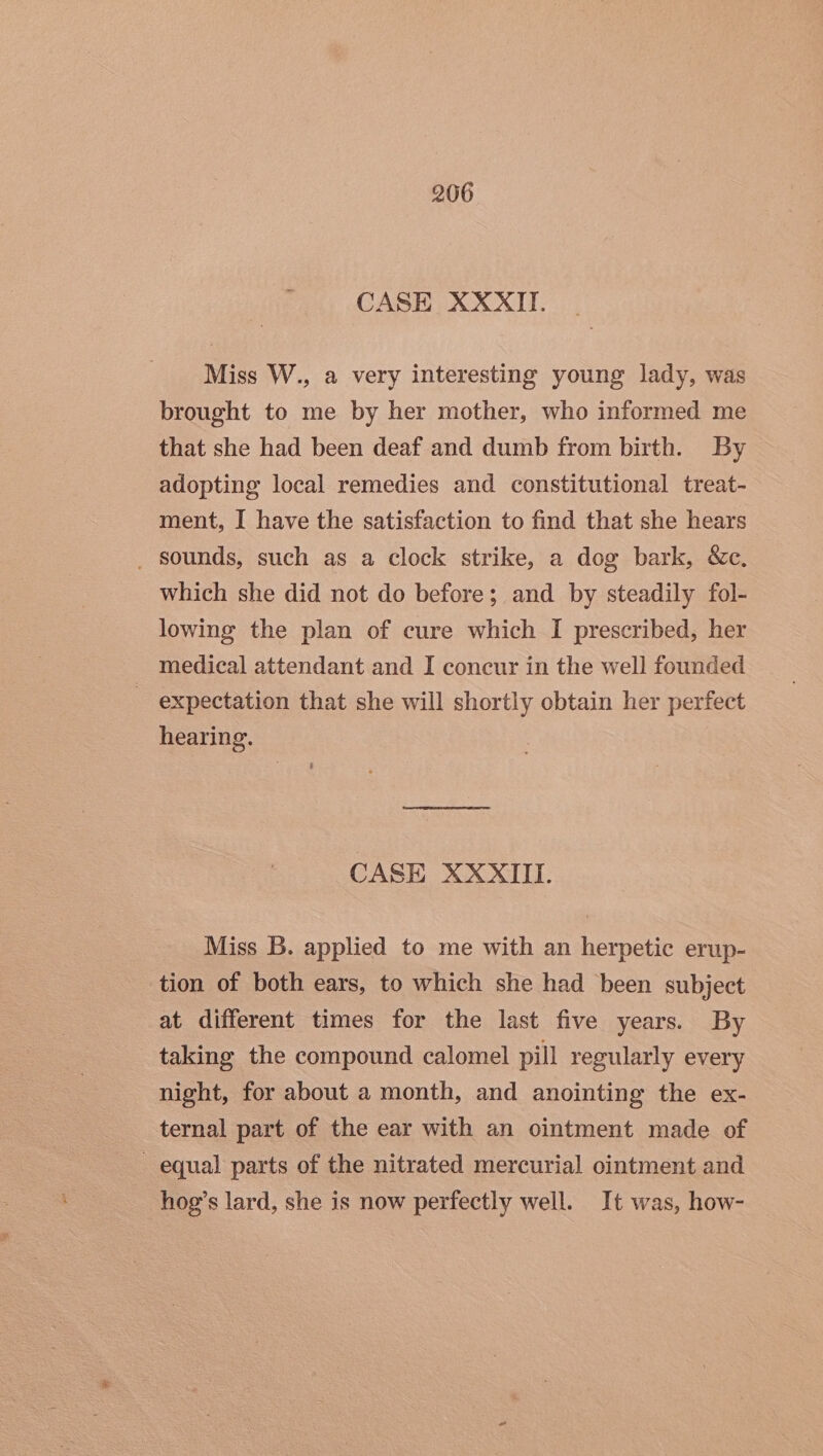 CASE XXXII. Miss W., a very interesting young lady, was brought to me by her mother, who informed me that she had been deaf and dumb from birth. By adopting local remedies and constitutional treat- ment, I have the satisfaction to find that she hears _ sounds, such as a clock strike, a dog bark, &amp;c. which she did not do before; and by steadily fol- lowing the plan of cure which I prescribed, her medical attendant and I concur in the well founded ~ expectation that she will shortly obtain her perfect hearing. CASE XXXIII. Miss B. applied to me with an herpetic erup- tion of both ears, to which she had been subject at different times for the last five years. By taking the compound calomel pill regularly every night, for about a month, and anointing the ex- ternal part of the ear with an ointment made of - equal parts of the nitrated mercurial ointment and hog’s lard, she is now perfectly well. It was, how-