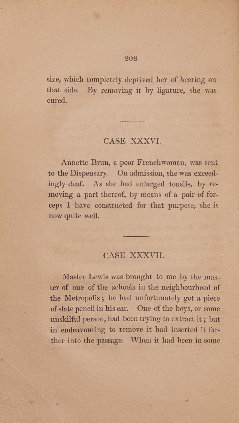 size, which completely deprived her of hearing on that side. By removing it by ligature, she was cured. CASE XXXVI. Annette Brun, a poor Frenchwoman, was sent to the Dispensary. On admission, she was exceed- ingly deaf. As she had enlarged tonsils, by re- moving a part thereof, by means of a pair of for- ceps I have constructed for that purpose, she is now quite well. CASE XXXVII. Master Lewis was brought to me .by the mas- ter of one of the schools in the neighbourhood of the Metropolis; he had unfortunately got a piece of slate pencil in hisear. One of the boys, or some unskilful person, had been trying to extract it ; but in endeavouring to remove it had inserted it far- ther into the passage. When it had been in some