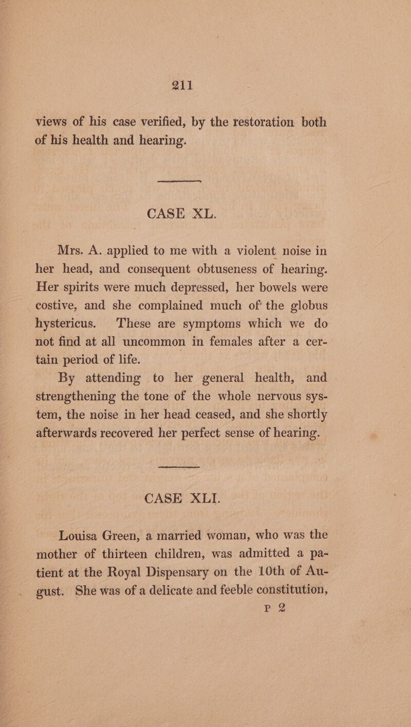 views of his case verified, by the restoration both of his health and hearing. CASE XL. Mrs. A. applied to me with a violent noise in her head, and consequent obtuseness of hearing. Her spirits were much depressed, her bowels were _costive, and she complained much of' the globus hystericus. These are symptoms which we do not find at all uncommon in females after a cer- tain period of life. By attending to her general health, and strengthening the tone of the whole nervous sys- tem, the noise in her head ceased, and she shortly afterwards recovered her perfect sense of hearing. CASE XLI. Louisa Green, a married woman, who was the mother of thirteen children, was admitted a pa- tient at the Royal Dispensary on the 10th of Au- gust. She was of a delicate and feeble constitution, Pe