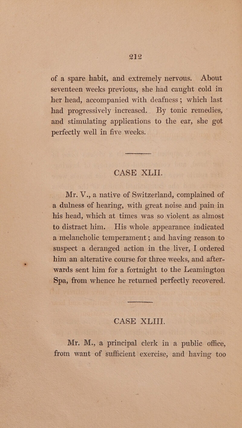 of a spare habit, and extremely nervous. About seventeen weeks previous, she had caught cold in her head, accompanied with deafness; which last had progressively increased.. By tonic remedies, - and stimulating applications to the ear, she got perfectly well in five weeks. CASE XLII. My. V., a native of Switzerland, complained of a dulness of hearing, with great noise and pain in his head, which at times was so violent as almost to distract him. His whole appearance indicated a melancholic temperament; and having reason to suspect a deranged action in the liver, I ordered him an alterative course for three weeks, and. after- wards sent him for a fortnight to the Leamington Spa, from whence he returned perfectly recovered. CASE XLIII. Mr. M., a principal clerk in a public office, from want of sufficient exercise, and having too