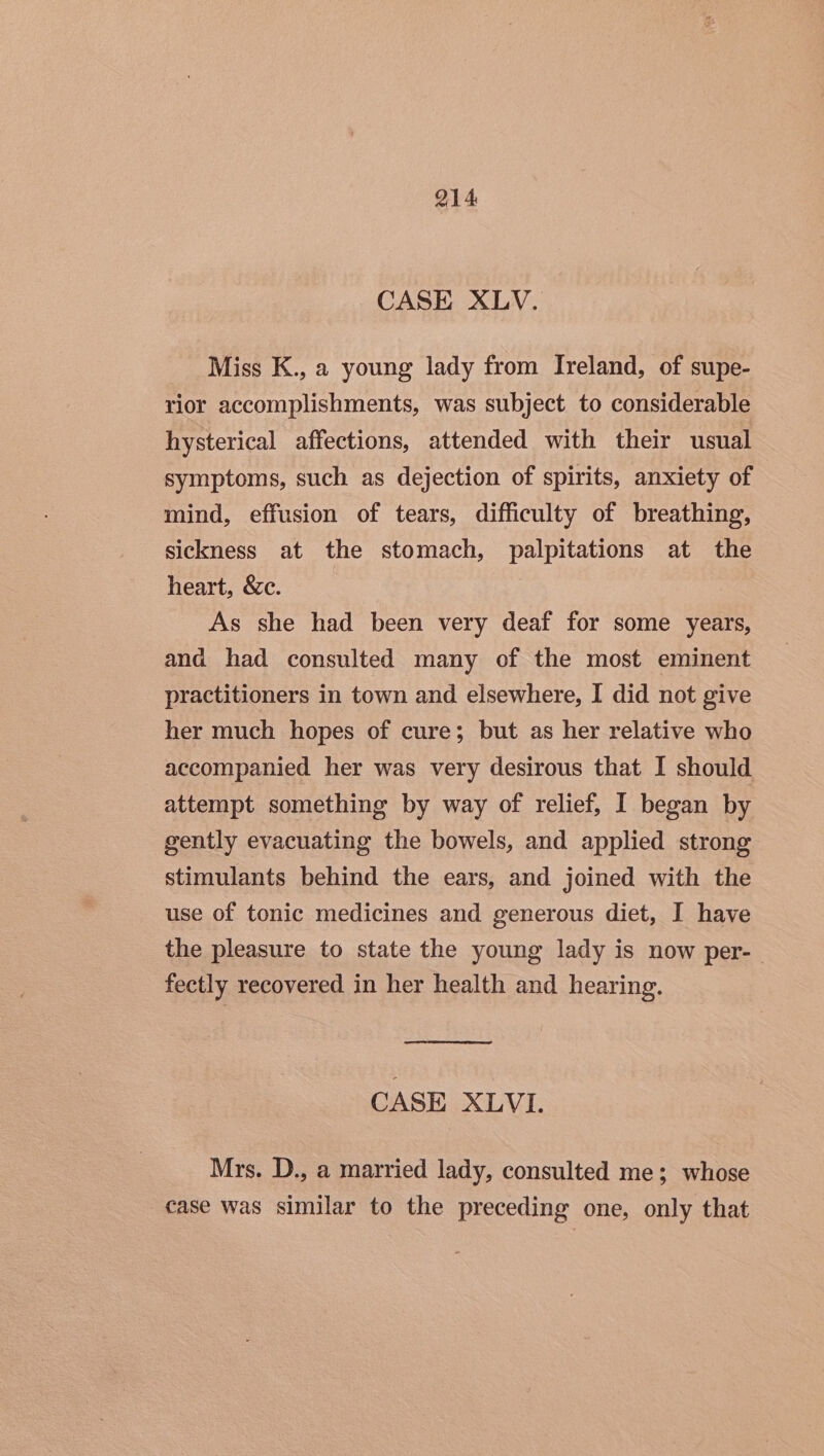 CASE XLV. Miss K., a young lady from Ireland, of supe- rior accomplishments, was subject to considerable hysterical affections, attended with their usual symptoms, such as dejection of spirits, anxiety of mind, effusion of tears, difficulty of breathing, sickness at the stomach, palpitations at the heart, &amp;c. As she had been very deaf for some years, and had consulted many of the most eminent practitioners in town and elsewhere, I did not give her much hopes of cure; but as her relative who accompanied her was very desirous that I should attempt something by way of relief, I began by gently evacuating the bowels, and applied strong stimulants behind the ears, and joined with the use of tonic medicines and generous diet, I have the pleasure to state the young lady is now per-- fectly recovered in her health and hearing. CASE XLVI. Mrs. D., a married lady, consulted me; whose case was similar to the preceding one, only that