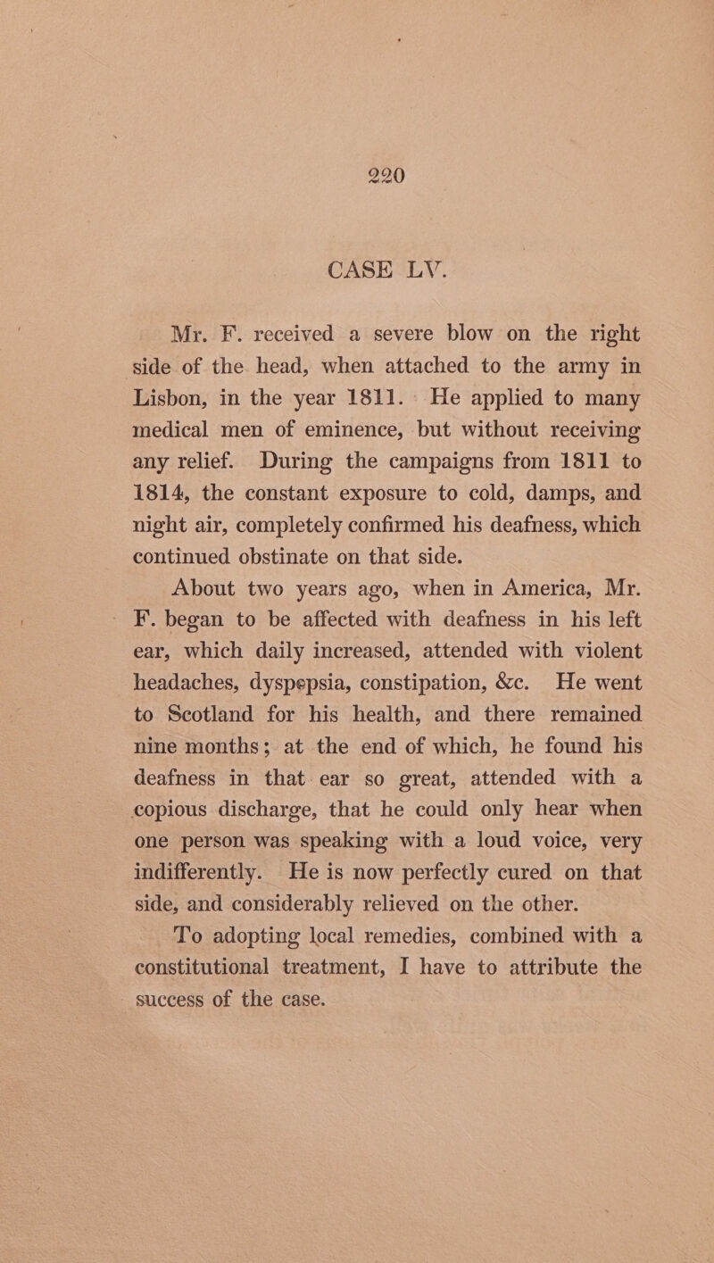 Mr. F. received a severe blow on the right side of the. head, when attached to the army in Lisbon, in the year 1811. He applied to many medical men of eminence, but without receiving any relief. During the campaigns from 1811 to 1814, the constant exposure to cold, damps, and night air, completely confirmed his deafness, which continued obstinate on that side. About two years ago, when in America, Mr. I’. began to be affected with deafness in his left ear, which daily increased, attended with violent headaches, dyspepsia, constipation, &amp;c. He went to Scotland for his health, and there remained nine months; at the end of which, he found his deafness in that ear so great, attended with a copious discharge, that he could only hear when one person was speaking with a loud voice, very indifferently. He is now perfectly cured on that side, and considerably relieved on the other. To adopting local remedies, combined with a constitutional treatment, I have to attribute the success of the case.