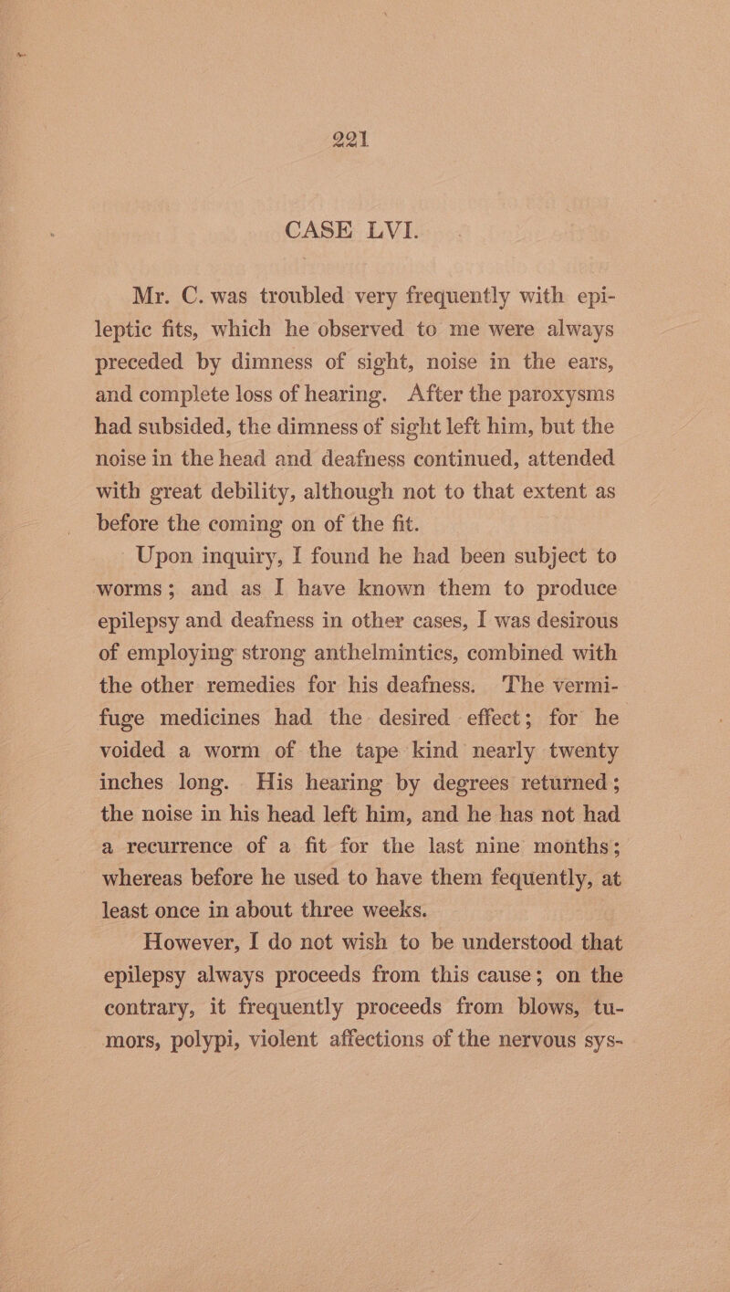 CASE LVI. Mr. C. was troubled very frequently with epi- leptic fits, which he observed to me were always preceded by dimness of sight, noise in the ears, and complete loss of hearing. After the paroxysms had subsided, the dimness of sight left him, but the noise in the head and deafness continued, attended with great debility, although not to that extent as before the coming on of the fit. Upon inquiry, I found he had been subject to worms; and as I have known them to produce epilepsy and deafness in other cases, I was desirous of employing strong anthelmintics, combined with the other remedies for his deafness. ‘The vermi- fuge medicines had the desired effect; for he voided a worm of the tape kind nearly twenty inches long. His hearing by degrees returned ; the noise in his head left him, and he has not had a recurrence of a fit for the last nine months; whereas before he used to have them fequently, at least once in about three weeks. However, I do not wish to be understood that epilepsy always proceeds from this cause; on the contrary, it frequently proceeds from blows, tu- mors, polypi, violent affections of the nervous sys-