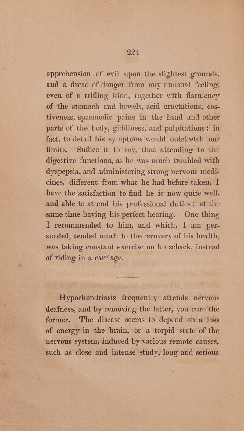 DOA apprehension of evil upon the slightest grounds, and a dread of danger from any unusual feeling, even of a trifling kind, together with flatulency of the stomach and bowels, acid eructations, cos- tiveness, spasmodic pains in the head and other parts of the body, giddiness, and palpitations: in fact, to detail his symptoms would outstretch our limits. Suffice it to say, that attending to the digestive functions, as he was much troubled with dyspepsia, and administering strong nervous medi- cines, different from what he had before taken, I have the satisfaction to find he is now quite well, and able to attend his professional duties; at the same time having his perfect hearing. One thing I recommended to him, and which, I am_per- suaded, tended much to the recovery of his health, was taking constant exercise on horseback, instead of riding in a carriage. | Hypochondriasis frequently attends nervous deafness, and by removing the latter, you cure the former. The disease seems to depend on a loss of energy in the brain, or a torpid state of the nervous system; induced by various remote causes, such as close and intense study, long and serious