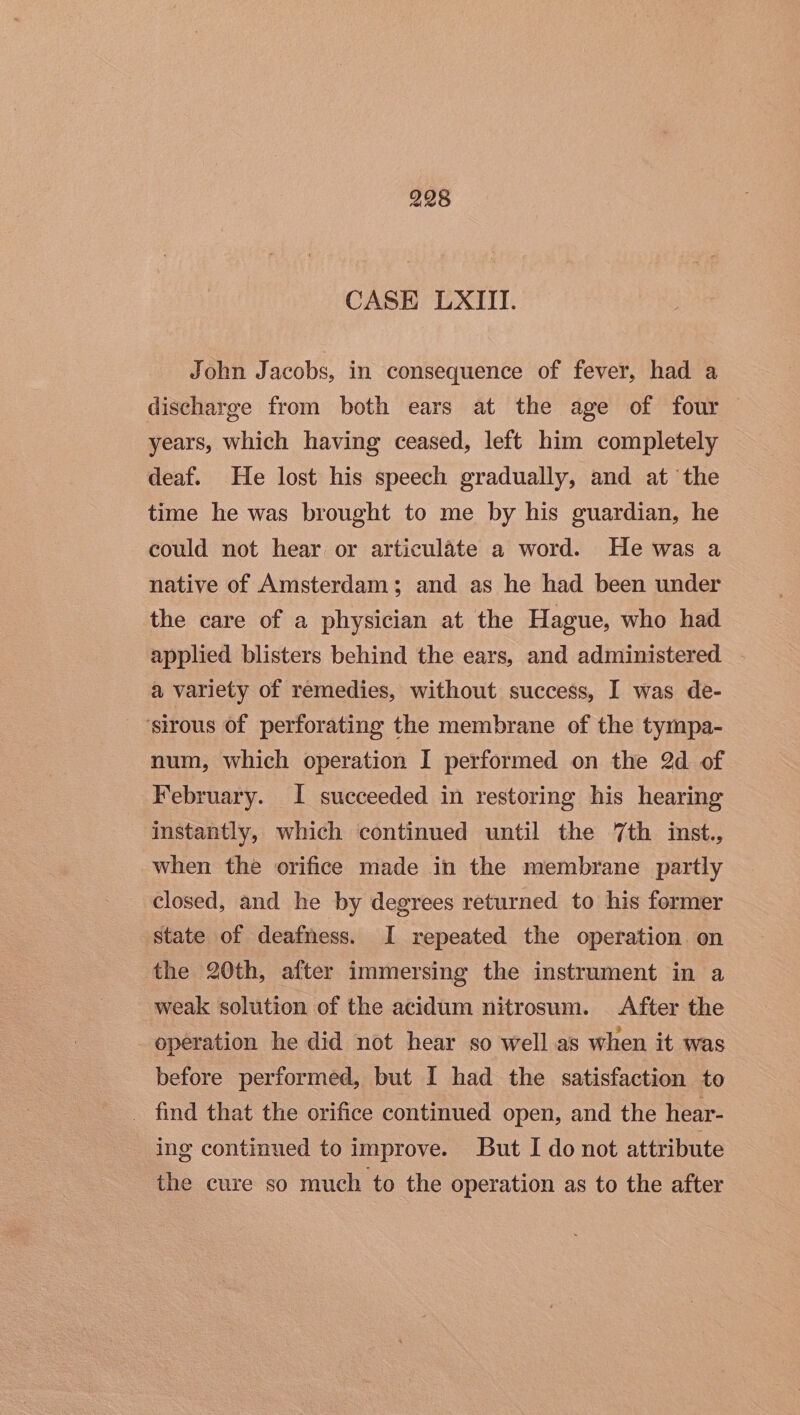 CASE LXIII. John Jacobs, in consequence of fever, had a discharge from both ears at the age of four years, which having ceased, left him completely deaf. He lost his speech gradually, and at the time he was brought to me by his guardian, he could not hear or articulate a word. He was a native of Amsterdam; and as he had been under the care of a physician at the Hague, who had applied blisters behind the ears, and administered — a variety of remedies, without success, I was de- ‘sirous of perforating the membrane of the tympa- num, which operation I performed on the 2d of February. I succeeded in restoring his hearing instantly, which continued until the 7th inst., when the orifice made in the membrane partly closed, and he by degrees returned to his former state of deafness. I repeated the operation. on the 20th, after immersing the instrument in a weak solution of the acidum nitrosum. After the operation he did not hear so well as when it was before performed, but I had the satisfaction to _ find that the orifice continued open, and the hear- ing continued to improve. But I do not attribute the cure so much to the operation as to the after