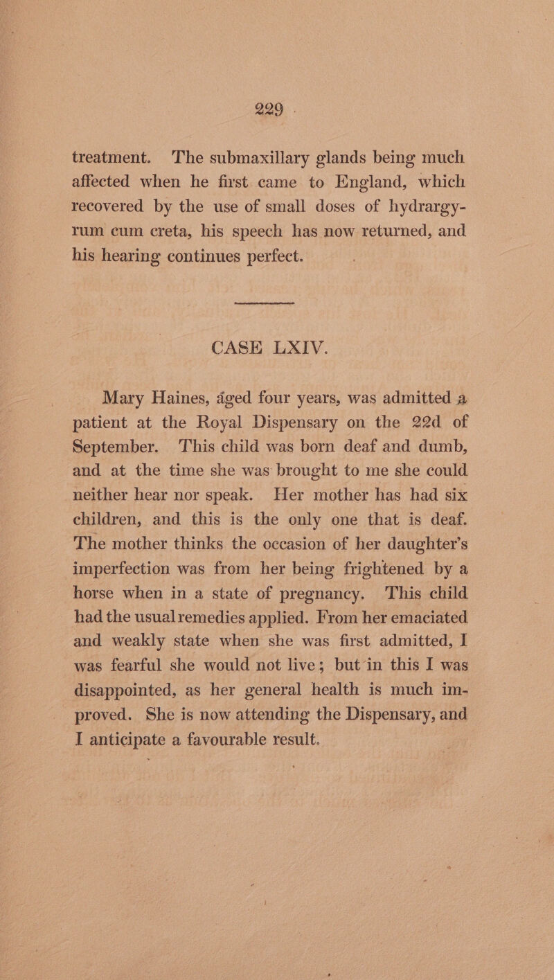 treatment. The submaxillary glands being much affected when he first came to England, which recovered by the use of small doses of hydrargy- rum cum creta, his speech has now returned, and. his hearing continues perfect. 3 CASE LXIV. Mary Haines, dged four years, was admitted a patient at the Royal Dispensary on the 22d of September. ‘This child was born deaf and dumb, and at the time she was brought to me she could neither hear nor speak. Her mother has had six children, and this is the only one that is deaf. The mother thinks the occasion of her daughter's imperfection was from her being frightened by a horse when in a state of pregnancy. This child _ had the usualremedies applied. From her emaciated and weakly state when she was first admitted, I was fearful she would not live; but‘in this I was disappointed, as her general health is much im- proved. She is now attending the Dispensary, and I anticipate a favourable result.