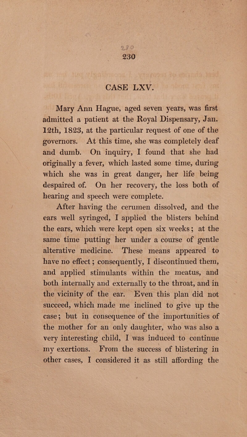 CASE LXV. Mary Ann Hague, aged seven years, was first admitted a patient at the Royal Dispensary, Jan. 12th, 1823, at the particular request of one of the governors. At this time, she was completely deaf and dumb. On inquiry, I found that she had originally a fever, which lasted some time, during which she was in great danger, her life being despaired of. On her recovery, the loss both of hearing and speech were complete. After having the cerumen dissolved, and the ears well syringed, I applied the blisters behind the ears, which were kept open six weeks; at the same time putting her under a course of gentle alterative medicine. These means appeared to have no effect ; consequently, I discontinued them, and applied stimulants within the meatus, and both internally and externally to the throat, and in the vicinity of the ear. Even this plan did not succeed, which made me inclined to give up the case; but in consequence of the importunities of the mother for an only daughter, who was also a very interesting child, I was induced to continue my exertions. From the success of blistering in other cases, I considered it as still affording the