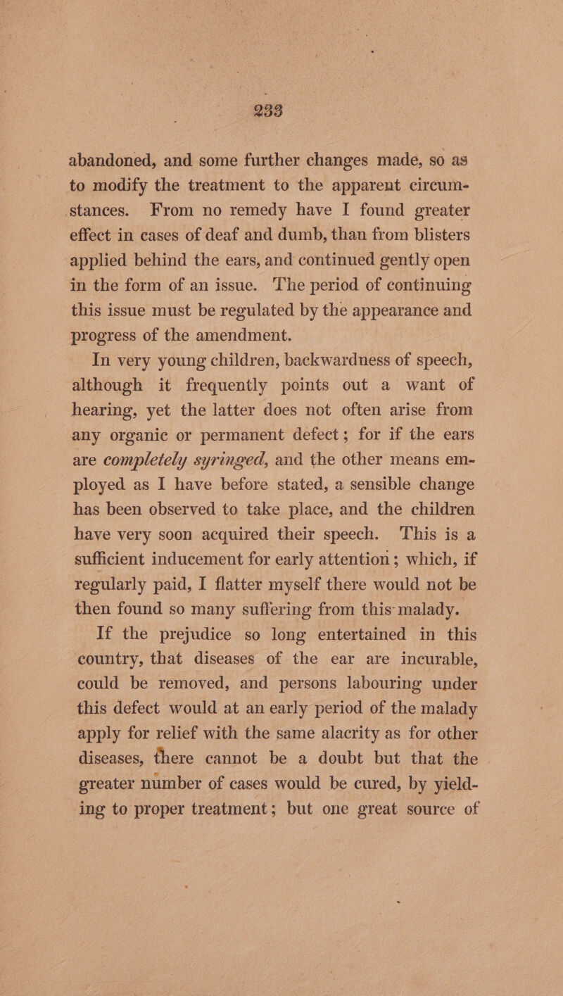 933 abandoned, and some further changes made, sO as to modify the treatment to the apparent circum- stances. From no remedy have I found greater effect in cases of deaf and dumb, than from blisters applied behind the ears, and continued gently open in the form of an issue. The period of continuing this issue must be regulated by the appearance and progress of the amendment. In very young children, backwardness of speech, although it frequently points out a want of hearing, yet the latter does not often arise from any organic or permanent defect; for if the ears are completely syringed, and the other means em- ployed as I have before stated, a sensible change has been observed. to take place, and the children have very soon acquired their speech. This is a sufficient inducement for early attention; which, if regularly paid, I flatter myself there would not be then found so many suffering from this: malady. If the prejudice so long entertained in this country, that diseases of the ear are incurable, could be removed, and persons labouring ‘under this defect would at an early period of the malady apply for relief with the same alacrity as for other diseases, fhere cannot be a doubt but that the — greater number of cases would be cured, by yield- ing to proper treatment; but one great source of