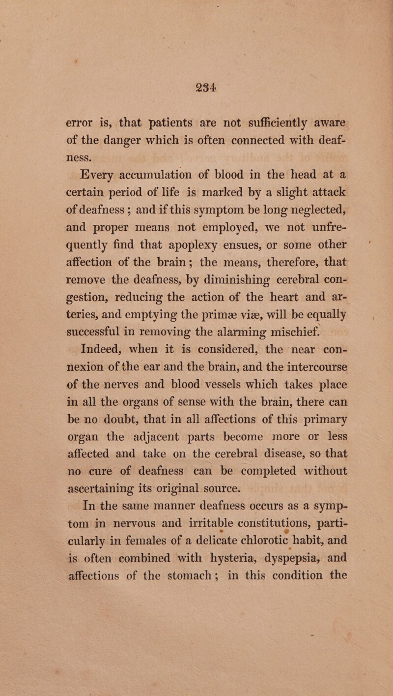 error is, that patients are not sufficiently aware of the danger which is often connected with deaf- ness. Every accumulation of blood in the head at a certain period of life is marked by a slight attack of deafness ; and if this symptom be long neglected, and proper means not employed, we not unfre- quently find that apoplexy ensues, or some other affection of the brain; the means, therefore, that remove the deafness, by diminishing cerebral con- gestion, reducing the action of the heart and ar- teries, and emptying the prime viz, will be equally successful in removing the alarming mischief. Indeed, when it is considered, the near con- nexion of the ear and the brain, and the intercourse of the nerves and blood vessels which takes place in all the organs of sense with the brain, there can be no doubt, that in all affections of this primary organ the adjacent parts become more or less affected and take on the cerebral disease, so that no cure of deafness can be completed without ascertaining its original source. In the same manner deafness occurs as a symp- tom in nervous and irritable constitutions, parti- -cularly in females of a delicate chlorotic habit, and is often combined with hysteria, dyspepsia, and affections of the stomach; in this condition the