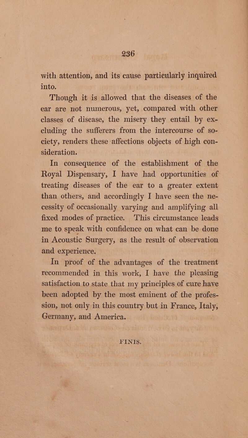 with attention, and its cause particularly inquired into. Though it is allowed that the diseases of the ear are not numerous, yet, compared with other classes of disease, the misery they entail by ex- cluding the sufferers from the intercourse of so- ciety, renders these affections objects of high con- sideration. In consequence of the establishment of the Royal Dispensary, I have had opportunities of treating diseases of the ear to a greater extent than others, and accordingly I have seen the ne- cessity of occasionally varying and amplifying all fixed modes of practice. This circumstance leads me to speak with confidence on what can be done in Acoustic Surgery, as the result of observation and experience. In proof of the advantages of the treatment recommended in this work, I have the pleasing satisfaction to state that my principles of cure have been adopted by the most eminent of the profes- sion, not only in this country but in France, Italy, Germany, and America. KINIS.