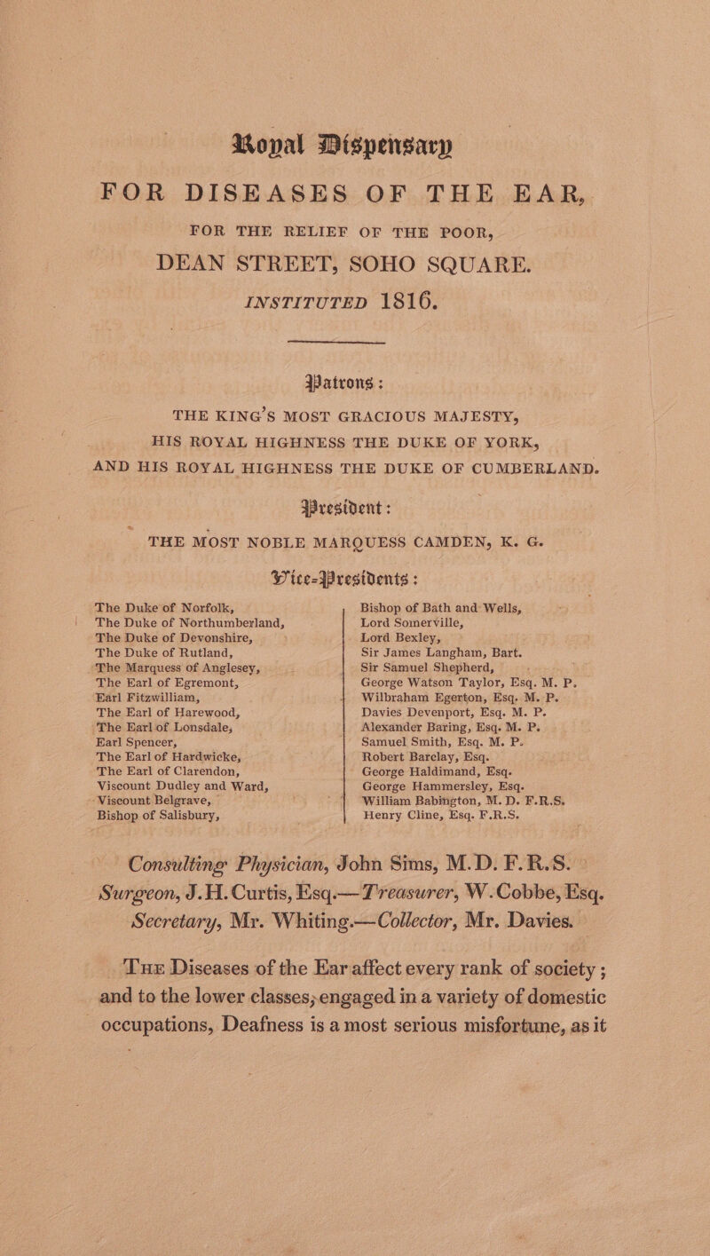 Ropal Dispensary FOR DISEASES OF THE EAR, FOR THE RELIEF OF THE POOR, DEAN STREET, SOHO SQUARE. INSTITUTED 1816. IPatrong ; THE KING'S MOST GRACIOUS MAJESTY, HIS ROYAL HIGHNESS THE DUKE OF YORK, AND HIS ROYAL HIGHNESS THE DUKE OF CUMBERLAND. resident : THE MOST NOBLE MARQUESS CAMDEN, K. G. Bs Wice- Presidents : The Duke of Norfolk, Bishop of Bath and Wells, The Duke of Northumberland, Lord Somerville, The Duke of Devonshire, — Lord Bexley, The Duke of Rutland, Sir James Langham, Bart. The Marquess of Anglesey, : Sir Samuel Shepherd, oe The Earl of Egremont, George Watson Taylor, Esq. M. P. Earl Fitzwilliam, 1 Wilbraham Egerton, Esq. M.-P. The Earl of Harewood, Davies Devenport, Esq. M. P. The Earl of Lonsdale, Alexander Baring, Esq. M. P. Earl Spencer, Samuel Smith, Esq. M. P. The Earl of Hardwicke, Robert Barclay, Esq. The Earl of Clarendon, ' George Haldimand, Esq. Viscount Dudley and Ward, George Hammersley, Esq. ‘Viscount Belgrave, | '.1 “William Babington, M.D. F.R.S. Bishop of Salisbury, Henry Cline, Esq. F.R.S. Consulting Physician, John Sims, M.D. F.R.S. — Surgeon, J.H. Curtis, Esq.— Treasurer, W.Cobbe, Esq. Secretary, Mr. Whiting.—Collector, Mr. Davies. Tur Diseases of the Ear affect every rank of society ; and to the lower classes; engaged in a variety of domestic - occupations, Deafness is a most serious misfortune, as it