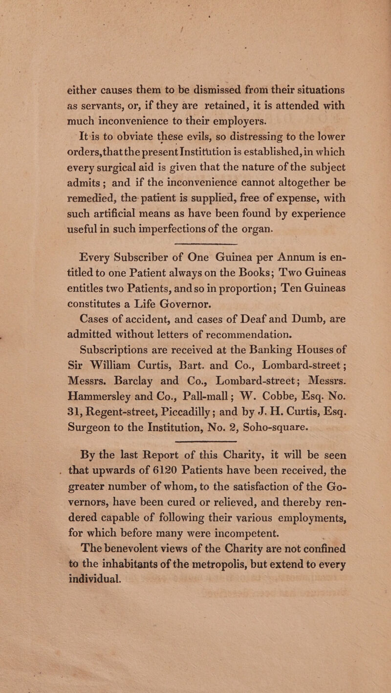 either causes them to be dismissed from their situations as servants, or, if they are retained, it is attended with much inconvenience to their employers. It:is to obviate these evils, so distressing to the lower orders, that the pr esent Institution is established, in which every surgical aid is given that the nature of the subject admits ; and if the inconvenience cannot altogether be remedied, the patient is supplied, free of expense, with such artificial means as have been found by experience useful in such imperfections of the organ. Every Subscriber of One Guinea per Annum is en- titled to one Patient always on the Books; Two Guineas entitles two Patients, and so in proportion; Ten Guineas constitutes a Life Governor. Cases of accident, and cases of Deaf and Dumb, are admitted without letters of recommendation. Subscriptions are received at the Banking Houses of Sir William Curtis, Bart. and Co., Lombard-street ; Messrs. Barclay and Co., Lombard-street; Messrs. Hammersley and Co., Pall-mall; W. Cobbe, Esq. No. 31, Regent-street, Piccadilly; and by J. H. Curtis, Esq. Surgeon to the Institution, No. 2, Soho-square. By the last Report of this Charity, it will be seen . that upwards of 6120 Patients have been received, the greater number of whom, to the satisfaction of the Go- vernors, have been cured or relieved, and thereby ren- dered capable of following their various employments, for which before many were incompetent. The benevolent views of the Charity are not confined to the inhabitants of the metropolis, but extend to every individual.