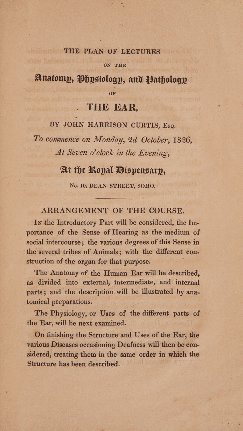 THE PLAN OF LECTURES ' ON ‘THE Anatomy, mbeestoany and Pathology OF - THE EAR, _ BY JOHN HARRISON CURTIS; Eso. To commence on Monday, 2d October, 1826, At Seven o’clock in the Livening, At the Monal Dispensary, No. 10, DEAN STREET, SOHO. ARRANGEMENT OF THE COURSE. In the Introductory Part will be considered, the Im- portance of the Sense of Hearing as the medium of social intercourse; the various degrees of this Sense in the several tribes of Animals; with the different con- struction of the organ for that purpose. The Anatomy of the Human Ear will be described, as divided into external, intermediate, and internal parts; and the description will be illustrated by ana- tomical preparations. The Physiology, or Uses of the different pene of — the Ear, will be next examined. On finishing the Structure and Uses of the Ear, the various Diseases occasioning Deafness will then be con- sidered, treating them in the same order in which the Structure has been described.