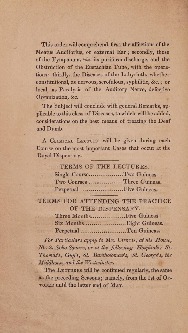 This order will comprehend, first, the affections of the Meatus Auditorius, or external Ear; secondly, those of the Tympanum, viz. its puriform discharge, and the Obstruction of the Eustachian Tube, with the opera- tions: thirdly, the Diseases of the Labyrinth, whether constitutional, as nervous, scrofulous, syphilitic, &c.; or local, as Paralysis of the Auditory Nerve, defective Organization, &c. The Subject will conclude with general fismarkeys ap- plicable to this class of Diseases, to which will be added, considerations on the best means of treating the Deaf and Dumb. A Curnicat Lecture will be given during each Course on the most important Cases that occur at the Royal Dispensary. TERMS OF THE LECTURES. Single Course.......+.sceseeees Two Guineas. ov OSCOULSES «3 pasceae ccs. oe Three Guineas. ree rach) rey eer een, Sa oe Five Guineas. ~TERMS FOR ATTENDING THE PRACTICE OF THE DISPENSARY. Lhréé: Montiis...sicsi sith ds Five Guineas. Six Months . Pineiegtidddaa anes Eight Guineas. Perpetual .2.....02:.: sai steun see Ten Guineas. for Particulars apply to Mr. Curtis, at his House, No. 2, Soho Square, or at the following Hospitals; St. Thomas’s, Guy’s, St. Bartholomew's, St. George’s, the Middlesex, and the Westminster. 4 The Lectures will be continued regularly, the same as the preceding Seasons; namely, from the Ist of Oc- TOBER until the latter end of May.