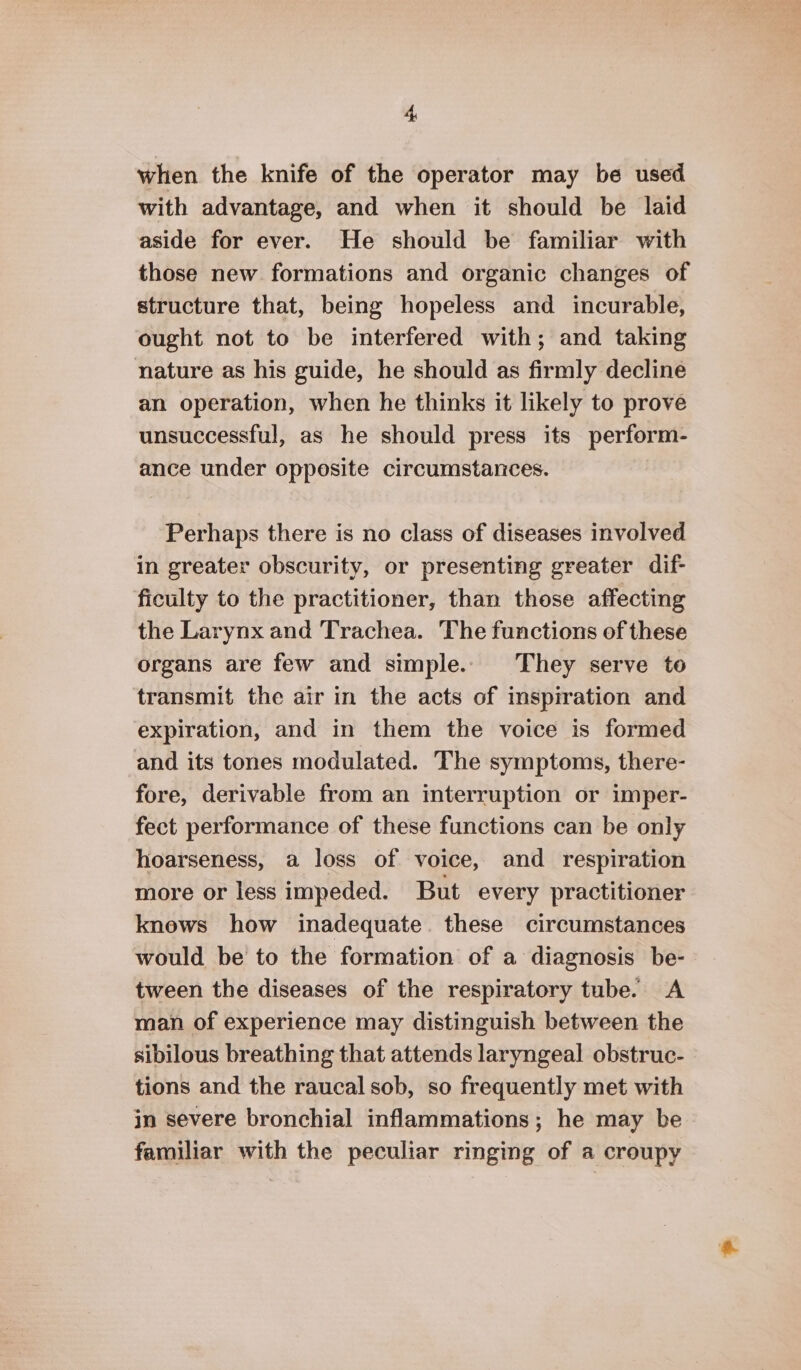 when the knife of the operator may be used with advantage, and when it should be laid aside for ever. He should be familiar with those new formations and organic changes of structure that, being hopeless and incurable, ought not to be interfered with; and taking nature as his guide, he should as firmly decline an operation, when he thinks it likely to prove unsuccessful, as he should press its perform- ance under opposite circumstances. Perhaps there is no class of diseases involved in greater obscurity, or presenting greater dif- ficulty to the practitioner, than those affecting the Larynx and Trachea. The functions of these organs are few and simple. They serve to transmit the air in the acts of inspiration and expiration, and in them the voice is formed and its tones modulated. The symptoms, there- fore, derivable from an interruption or imper- fect performance of these functions can be only hoarseness, a loss of voice, and respiration more or less impeded. But every practitioner knews how inadequate. these circumstances would be to the formation of a diagnosis be- tween the diseases of the respiratory tube. A man of experience may distinguish between the sibilous breathing that attends laryngeal obstruc- tions and the raucal sob, so frequently met with in severe bronchial inflammations; he may be familiar with the peculiar ringing of a croupy