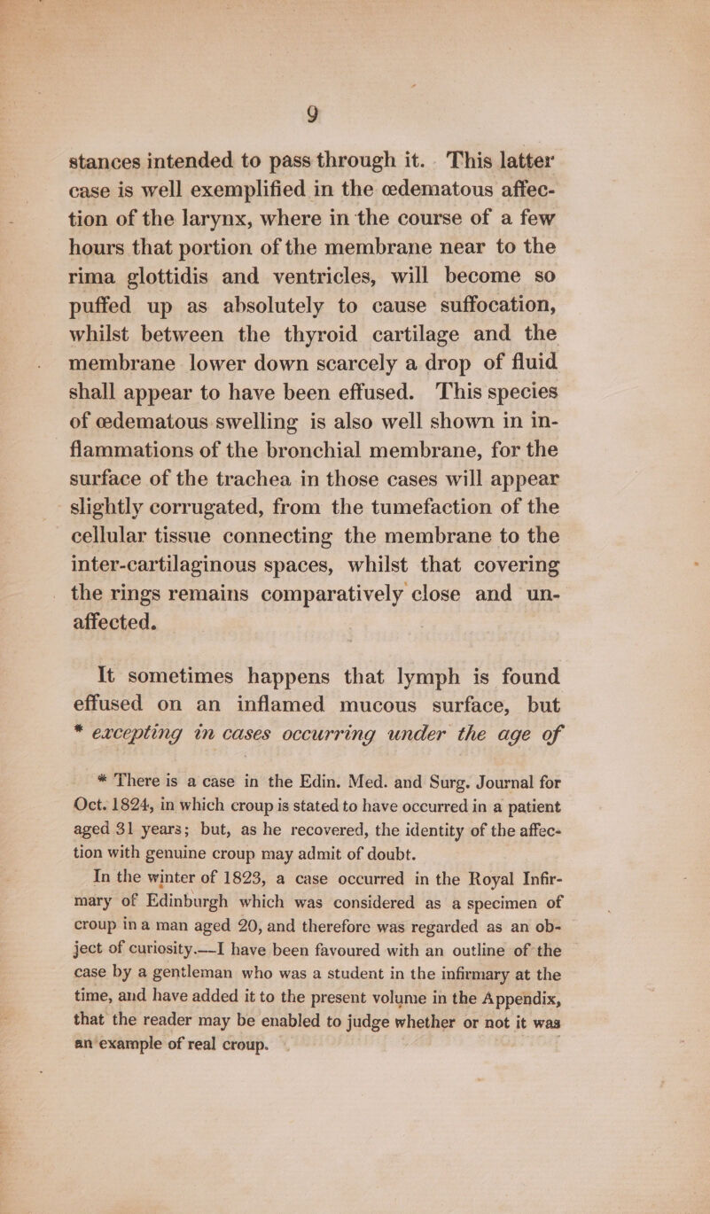 stances intended to pass through it. This latter case is well exemplified in the cedematous affec- tion of the larynx, where in the course of a few hours that portion of the membrane near to the rima glottidis and ventricles, will become so puffed up as absolutely to cause suffocation, whilst between the thyroid cartilage and the membrane lower down scarcely a drop of fluid shall appear to have been effused. This species of edematous swelling is also well shown in in- - flammations of the bronchial membrane, for the surface of the trachea in those cases will appear slightly corrugated, from the tumefaction of the cellular tissue connecting the membrane to the inter-cartilaginous spaces, whilst that covering _ the rings remains comparatively close and un- affected. It sometimes happens that lymph is found effused on an inflamed mucous surface, but * excepting tn cases occurring under the age of * There is a case in the Edin. Med. and Surg. Journal for Oct. 1824, in which croup is stated to have occurred in a patient aged 31 years; but, as he recovered, the identity of the affec- tion with genuine croup may admit of doubt. In the winter of 1823, a case occurred in the Royal Infir- mary of Edinburgh which was considered as a specimen of croup ina man aged 20, and therefore was regarded as an ob- ject of curiosity.—-I have been favoured with an outline of the case by a gentleman who was a student in the infirmary at the time, and have added it to the present volume in the Appendix, that the reader may be enabled to Judge w. whether or not it was an example of real croup.