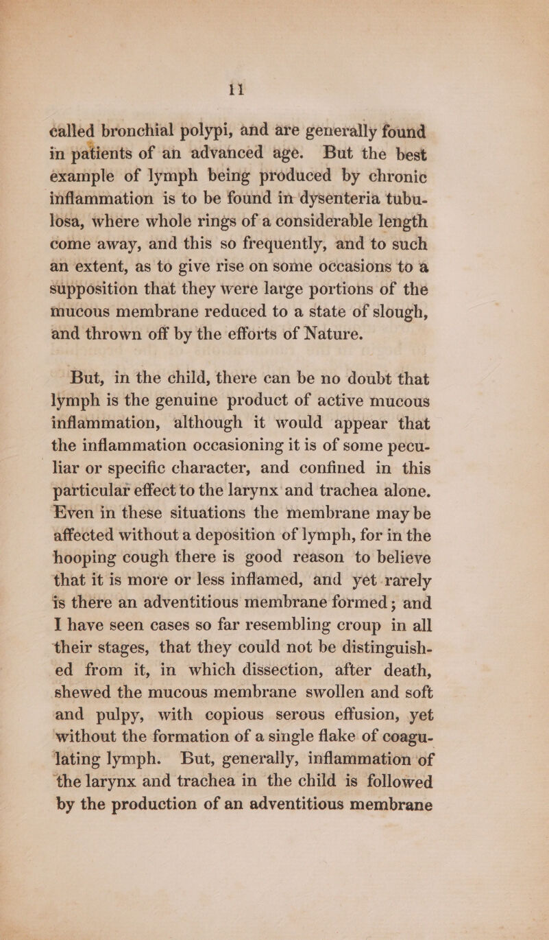 1} éalled bronchial polypi, and are generally found in patients of an advanced age. But the best example of lymph being produced by chronic inflammation is to be found in dysenteria tubu- losa, where whole rings of a considerable length come away, and this so frequently, and to such an extent, as to give rise on some occasions to a supposition that they were large portions of the mucous membrane reduced to a state of slough, and thrown off by the efforts of Nature. But, in the child, there can be no doubt that lymph is the genuine product of active mucous inflammation, although it would appear that the inflammation occasioning it is of some pecu- liar or specific character, and confined in this particular effect to the larynx and trachea alone. Even in these situations the membrane may be affected without a deposition of lymph, for in the hooping cough there is good reason to believe that it is more or less inflamed, and yet rarely is there an adventitious membrane formed ; and I have seen cases so far resembling croup in all their stages, that they could not be distinguish- ed from it, in which dissection, after death, shewed the mucous membrane swollen and soft and pulpy, with copious serous effusion, yet without the formation of a single flake of coagu- lating lymph. But, generally, inflammation of ‘the larynx and trachea in the child is followed by the production of an adventitious membrane