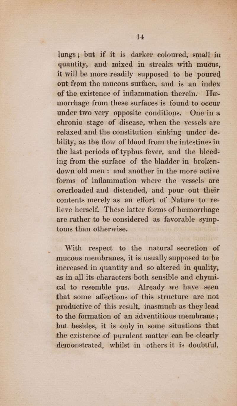 lungs; but if it is darker coloured, small in quantity, and mixed in streaks with mucus, it will be more readily supposed to be poured out from the mucous surface, and is an index of the existence of inflammation therein. He- morrhage from these surfaces is found to occur under two very opposite conditions. One ina chronic stage of disease, when the vessels are relaxed and the constitution sinking under de- bility, as the flow of blood from the intestines in the last periods of typhus fever, and the bleed- ing from the surface of the bladder in broken- down old men: and another in the more active forms of inflammation where the vessels are overloaded and distended, and pour out their contents merely as an effort of Nature to re- lieve herself. These latter forms of hemorrhage are rather to be considered as favorable symp- toms than otherwise. With respect to the natural secretion of mucous membranes, it is usually supposed to be increased in quantity and so altered in quality, as in all its characters both sensible and chymi- cal to resemble pus. Already we have seen that some affections of this structure are not productive of this result, inasmuch as they lead to the formation of an adventitious membrane ; but besides, it is only in some situations that the existence of purulent matter can be clearly demonstrated, whilst in others it is doubtful,