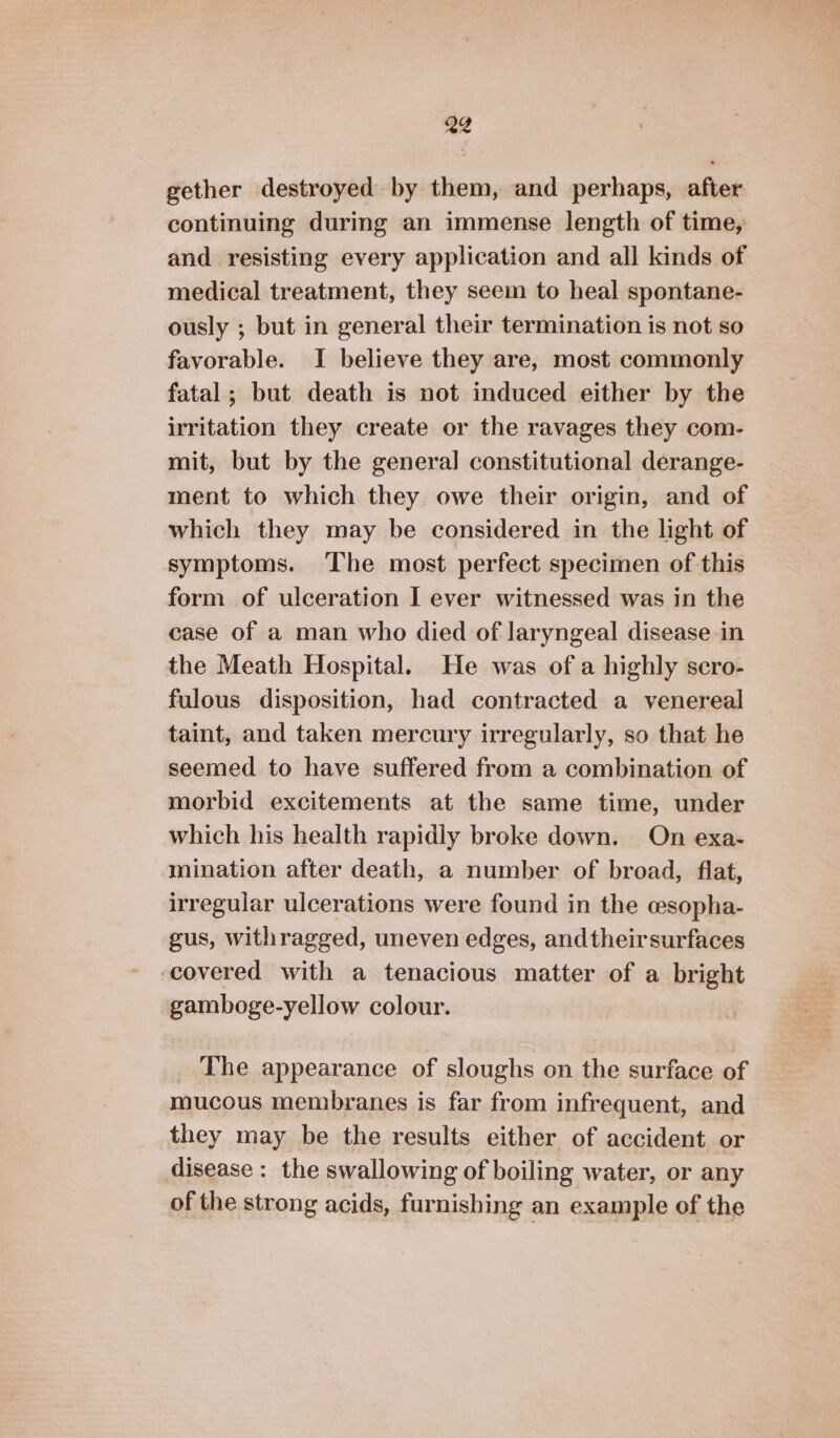 gether destroyed by them, and perhaps, after continuing during an immense length of time, and resisting every application and all kinds of medical treatment, they seem to heal spontane- ously ; but in general their termination is not so favorable. I believe they are, most commonly fatal ; but death is not induced either by the irritation they create or the ravages they com- mit, but by the general constitutional derange- ment to which they owe their origin, and of which they may be considered in the light of symptoms. The most perfect specimen of this form of ulceration I ever witnessed was in the case of a man who died of laryngeal disease in the Meath Hospital. He was of a highly scro- fulous disposition, had contracted a venereal taint, and taken mercury irregularly, so that he seemed to have suffered from a combination of morbid excitements at the same time, under which his health rapidly broke down. On exa- mination after death, a number of broad, flat, irregular ulcerations were found in the wsopha- gus, withragged, uneven edges, andtheirsurfaces covered with a tenacious matter of a bright gamboge-yellow colour. _ The appearance of sloughs on the surface of mucous membranes is far from infrequent, and they may be the results either of accident or disease : the swallowing of boiling water, or any of the strong acids, furnishing an example of the