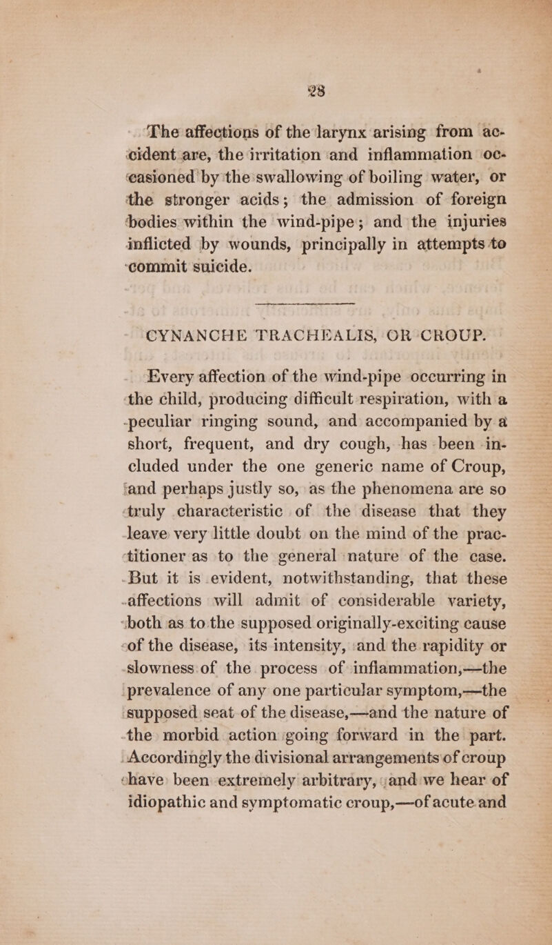 ‘The affections of the larynx arising from ac- cident are, the irritation and mflammation oc- easioned by the swallowing of boiling water, or the stronger acids; the admission of foreign bodies within the wind-pipe; and the injuries inflicted by wounds, principally in attempts to ‘commit suicide. CYNANCHE TRACHEALIS, OR CROUP. Every affection of the wind-pipe occurring in the child, producing difficult respiration, with a -peculiar ringing sound, and accompanied by a short, frequent, and dry cough, -has -been in- cluded under the one generic name of Croup, ‘and perhaps justly so, as the phenomena are so ‘truly characteristic of the disease that they leave very little doubt on the mind of the prac- titioner as to the general nature of the case. -But it is evident, notwithstanding, that these affections will admit of considerable variety, ‘both as tothe supposed originally-exciting cause eof the disease, its intensity, and the rapidity or slowness of the process of inflammation,—the prevalence of any one particular symptom,—the ‘supposed seat of the disease,—and the nature of the morbid action going forward in the part. Accordingly the divisional arrangements of croup chave been extremely arbitrary, and we hear of idiopathic and symptomatic croup,—of acute and