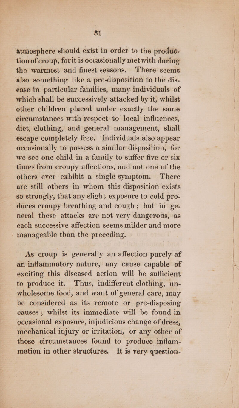 $1 atmosphere should exist in order to the produe- tion of croup, forit is occasionally met with during the warmest and finest seasons. ‘There seems also something like a pre-disposition to the dis- ease in particular families, many individuals of which shall be successively attacked by it, whilst other children placed under exactly the same circumstances with respect to local influences, diet, clothing, and general management, shall escape completely free. Individuals also appear occasionally to possess a similar disposition, for we see one child in a family to suffer five or six times from croupy affections, and not one of the others ever exhibit a single symptom. There are still others in whom this disposition exists so strongly, that any slight exposure to cold pro- duces croupy breathing and cough; but in ge- neral these attacks are not very dangerous, as each successive affection seems milder and more _ manageable than the preceding. As croup is generally an affection purely of an inflammatory nature, any cause capable of exciting this diseased action will be sufficient to produce it. Thus, indifferent clothing, un- wholesome food, and want of general care, may be considered as its remote or pre-disposing causes ; whilst its immediate will be found in occasional exposure, injudicious change of dress, mechanical injury or irritation, or any other of those circumstances found to produce inflam- mation in other structures. It is very question-