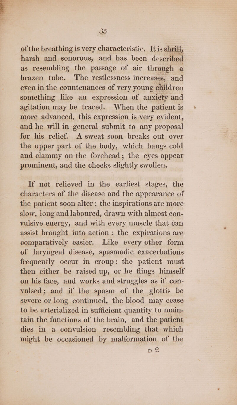 of the breathing is very characteristic. It is shrill, harsh and sonorous, and has been described as resembling the passage of air through a brazen tube. The restlessness increases, and even in the countenances of very young children something like an expression of anxiety and agitation may be traced. When the patient is more advanced, this expression is very evident, and he will in general submit to any proposal for his relief. A sweat soon breaks out over the upper part of the body, which hangs cold and clammy on the forehead; the eyes appear prominent, and the cheeks slightly swollen. If not relieved in the earliest stages, the characters of the disease and the appearance of the patient soon alter: the inspirations are more slow, long and laboured, drawn with almost con- vulsive energy, and with every muscle that can assist brought into action: the expirations are comparatively easier. Like every other form of laryngeal disease, spasmodic exacerbations frequently occur in croup: the patient must then either be raised up, or he flings himself on his face, and works and struggles as if con- vulsed; and if the spasm of the glottis be severe or long continued, the blood may cease to be arterialized in sufficient quantity to main- tain the functions of the brain, and the patient dies in a convulsion resembling that which might be occasioned by malformation of the D2