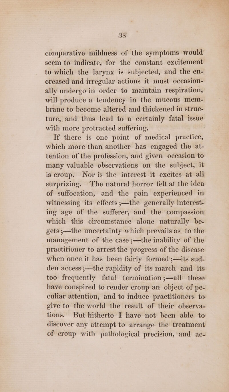 comparative mildness of the symptoms would seem to indicate, for the constant excitement to which the larynx is subjected, and the en- creased and irregular actions it must occasion- ally undergo in order to maintain respiration, will produce a tendency in the mucous mem- brane to become altered and thickened in struc- ture, and thus lead to a certainly fatal issue with more protracted suffering. If there is one point of medical practice, which more than another has engaged the at- tention of the profession, and given occasion to many valuable observations on the subject, it is croup. Nor is the interest it excites at all surprizing. The natural horror felt at the idea of suffocation, and the pain experienced in witnessing its effects ;—the generally interest- ing age of the sufferer, and the compassion which this circumstance alone naturally be- gets ;—the uncertainty which prevails as to the management of the case ;—the inability of the practitioner to arrest the progress of the disease when once it has been fairly formed ;—its sud- den access ;—the rapidity of its march and its too frequently fatal termination ;—all these have conspired to render croup an object of pe- culiar attention, and to induce practitioners to give to the world the result of their observa- tions. But hitherto I have not been able to discover any attempt to arrange the treatment of croup with pathological precision, and ac-