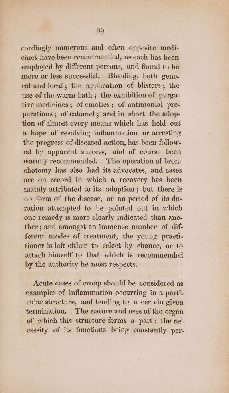 cordingly numerous and often opposite medi- cines have been recommended, as each has been employed by different persons, and found to be more or less successful. Bleeding, both gene- ral and local; the application of blisters ; the use of the warm bath ; the exhibition of purga- tive medicines; of emetics ; of antimonial pre- parations ; of calomel ; and in short the adop- tion of almost every means which has held out a hope of resolving inflammation or arresting the progress of diseased action, has been follow- ed by apparent success, and of course been warmly recommended. The operation of bron- chotomy has also had its advocates, and cases are on record in which a recovery has been mainly attributed to its adoption; but there is no form of the disease, or no period of its du- ration attempted to be pointed out in which one remedy is more clearly indicated than ano- ther; and amongst an immense number of dif- ferent modes of treatment, the young practi- tioner is left either to select by chance, or to attach himself to that which is recommended by the authority he most respects. Acute cases of croup should be considered as examples of inflammation occurring in a parti- cular structure, and tending to a certain given termination. The nature and uses of the organ of which this structure forms a part; the ne- eessity of its functions being constantly per-