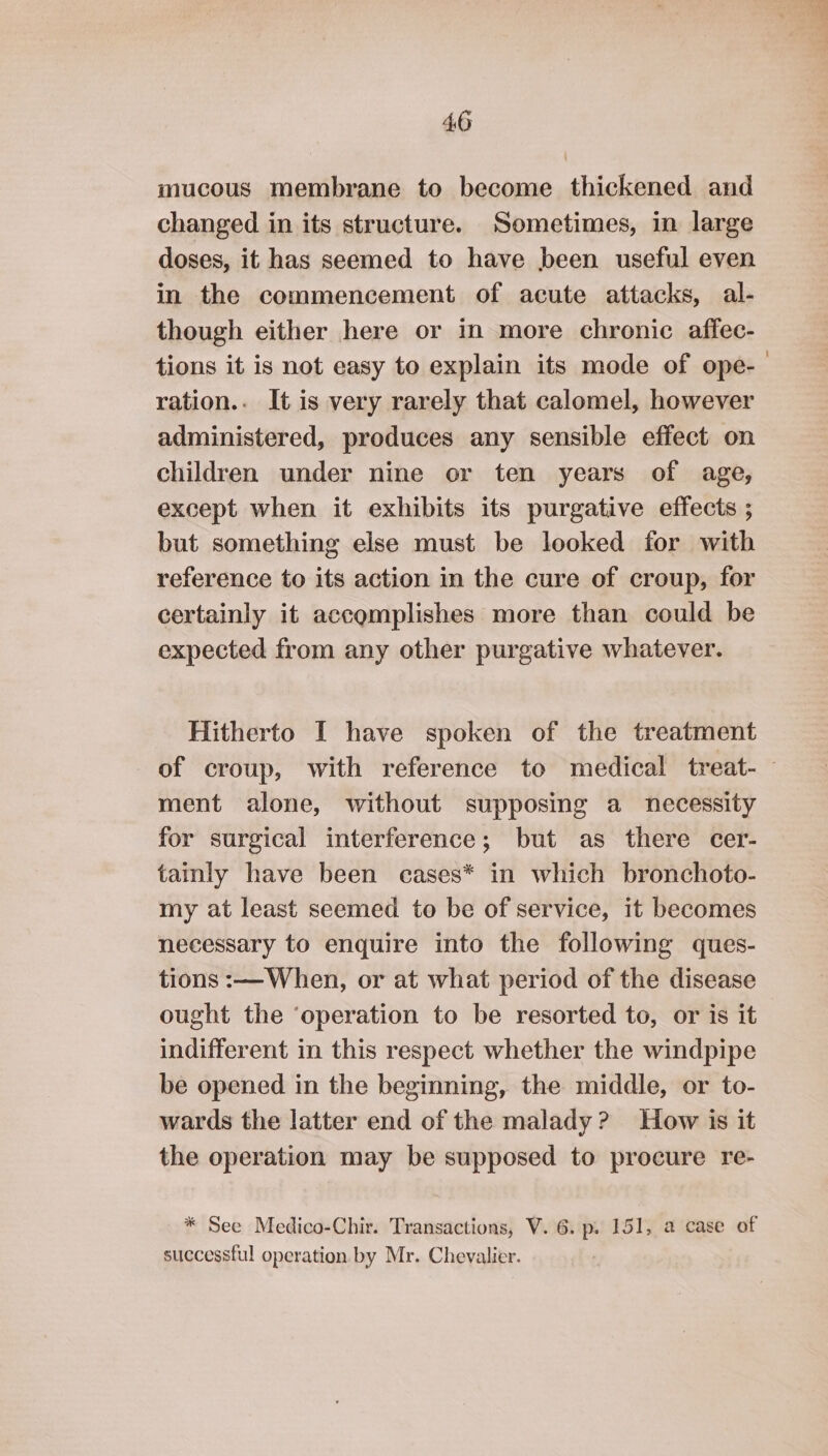 mucous membrane to become thickened and changed in its structure. Sometimes, in large doses, it has seemed to have been useful even in the commencement of acute attacks, al- though either here or in more chronic affec- tions it is not easy to explain its mode of ope- ration.. It is very rarely that calomel, however administered, produces any sensible effect on children under nine or ten years of age, except when it exhibits its purgative effects ; but something else must be looked for with reference to its action in the cure of croup, for certainly it accomplishes more than could be expected from any other purgative whatever. Hitherto I have spoken of the treatment of croup, with reference to medical treat-— ment alone, without supposing a necessity for surgical interference; but as there cer- tainly have been cases* in which bronchoto- my at least seemed to be of service, it becomes necessary to enquire into the following ques- tions :— When, or at what period of the disease ought the ‘operation to be resorted to, or is it indifferent in this respect whether the windpipe be opened in the beginning, the middle, or to- wards the latter end of the malady? How is it the operation may be supposed to procure re- * See Medico-Chir. Transactions, V. 6. p. 151, a case of successful operation by Mr. Chevalier.