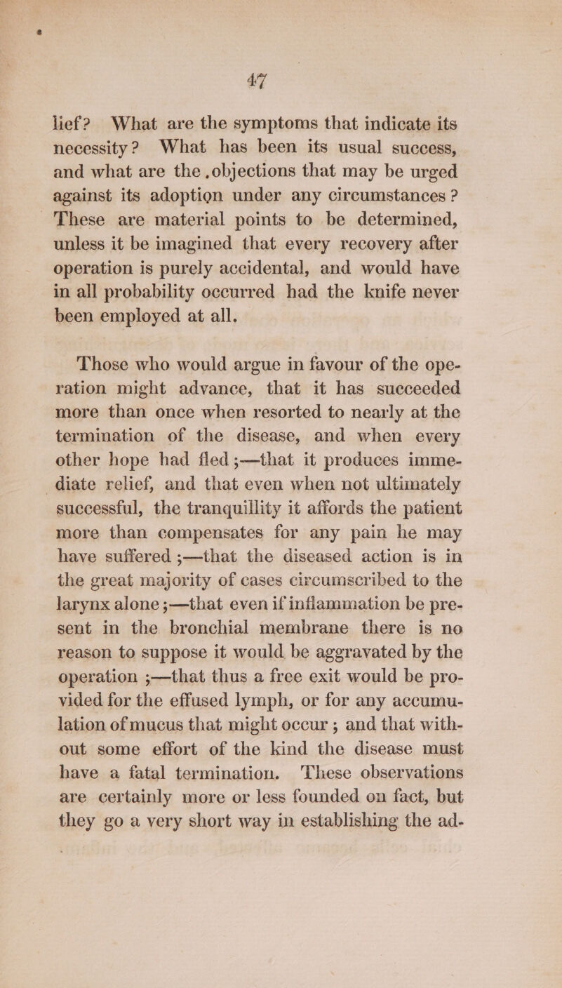 lief? What are the symptoms that indicate its necessity 2 What has been its usual success, and what are the ,objections that may be urged against its adoption under any circumstances ? These are material points to be determined, unless it be imagined that every recovery after operation is purely accidental, and would have in all probability occurred had the knife never been employed at all. Those who would argue in favour of the ope- ration might advance, that it has succeeded more than once when resorted to nearly at the termination of the disease, and when every other hope had fled ;—that it produces imme- diate relief, and that even when not ultimately successful, the tranquillity it affords the patient more than compensates for any pain he may have suffered ;—that the diseased action is in the great majority of cases circumscribed to the larynx alone ;—that even if inflammation be pre- sent in the bronchial membrane there is no reason to suppose it would be aggravated by the operation ;—that thus a free exit would be pro- vided for the effused lymph, or for any accumu- lation of mucus that might occur ; and that with- out some effort of the kind the disease must have a fatal termination. These observations are certainly more or less founded on fact, but they go a very short way in establishing the ad-