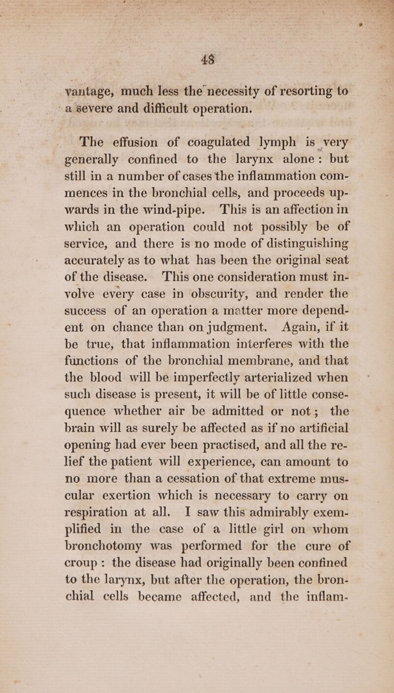 vantage, much less the necessity of resorting to -a severe and difficult operation. The effusion of coded lymph is very generally confined to the larynx alone: but still in a number of cases the inflammation com- mences in the bronchial cells, and proceeds up- wards in the wind-pipe. This is an affection in which an operation could not possibly be of service, and there is no mode of distinguishing accurately as to what has been the original seat of the disease. This one consideration must in- volve every case in obscurity, and render the success of an operation a matter more depend- ent on chance than on judgment. Again, if it be true, that inflammation interferes with the functions of the bronchial membrane, and that the blood will be imperfectly arterialized when such disease is present, it will be of little conse- quence whether air be admitted or not; the brain will as surely be affected as if no artificial opening had ever been practised, and all the re- lief the patient will experience, can amount to no more than a cessation of that extreme mus- cular exertion which is necessary to carry on respiration at all. I saw this admirably exem- plified in the case of a little girl on whom bronchotomy was performed for the cure of croup: the disease had originally been confined to the larynx, but after the operation, the bron- chial cells became affected, and the inflam- 2235 et y, ‘ PS * . boli eee cs