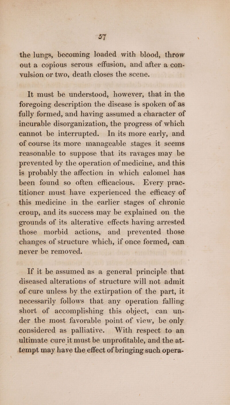 ST the lungs, becoming loaded with blood, throw out a copious serous effusion, and after a con- vulsion or two, death closes the scene. It must be understood, however, that in the foregoing description the disease is spoken of as fully formed, and having assumed a character of incurable disorganization, the progress of which cannot be interrupted. In its more early, and of course its more manageable stages it seems reasonable to suppose that its ravages may be prevented by the operation of medicine, and this is probably the affection in which calomel has been found so often efficacious. Every prac- titioner must have experienced the efficacy of this medicine in the earlier stages of chronic croup, and its success may be explained on the grounds of its alterative effects having arrested those morbid actions, and prevented those changes of structure which, if once formed, can never be removed. if it be assumed as a general principle that diseased alterations of structure will not admit of cure unless by the extirpation of the part, it necessarily follows that any operation falling short of accomplishing this object, can un- der the most favorable point of view, be only considered as palliative. With respect to an ultimate cure it must be unprofitable, and the at- tempt may have the effect of bringing such opera-