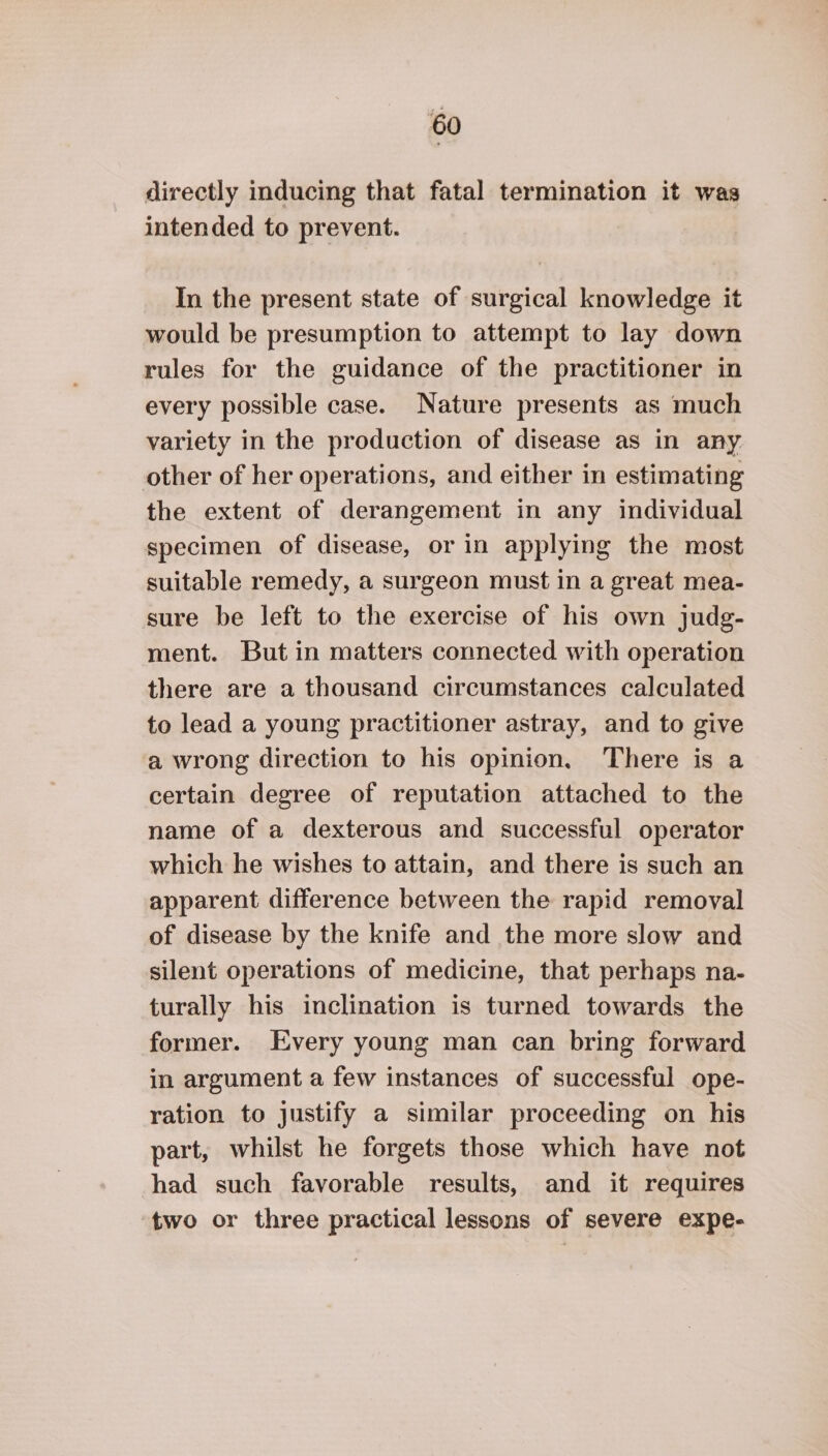 directly inducing that fatal termination it was intended to prevent. In the present state of surgical knowledge it would be presumption to attempt to lay down rules for the guidance of the practitioner in every possible case. Nature presents as much variety in the production of disease as in any. other of her operations, and either in estimating the extent of derangement in any individual specimen of disease, or in applying the most suitable remedy, a surgeon must in a great mea- sure be left to the exercise of his own judg- ment. But in matters connected with operation there are a thousand circumstances calculated to lead a young practitioner astray, and to give a wrong direction to his opinion, There is a certain degree of reputation attached to the name of a dexterous and successful operator which he wishes to attain, and there is such an apparent difference between the rapid removal of disease by the knife and the more slow and silent operations of medicine, that perhaps na- turally his inclination is turned towards the former. Every young man can bring forward in argument a few instances of successful ope- ration to justify a similar proceeding on his part, whilst he forgets those which have not had such favorable results, and it requires two or three practical lessons of severe expe-