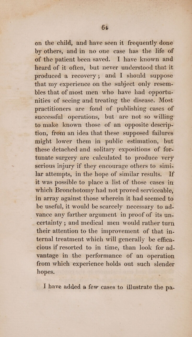 on the child, and have seen it frequently done by others, and in no one case has the life of of the patient been saved. I have known and heard of it often, but never understood that it produced a recovery; and I should suppose that my experience on the subject only resem- bles that of most men who have had opportu- nities of seeing and treating the disease. Most practitioners are fond of publishing cases of successful operations, but are not so willing to make known those of an opposite descrip- tion, from an idea that these supposed failures might lower them in public estimation, but these detached and solitary expositions of for- tunate surgery are calculated to produce very serious injury if they encourage others to simi- lar attempts, in the hope of similar results. If it was possible to place a list of those cases in which Bronchotomy had not proved serviceable, in array against those wherein it had seemed to be useful, it would be scarcely necessary to ad- _ vance any farther argument in proof of its un- certainty ; and medical men would rather turn their attention to the improvement of that in- ternal treatment which will generally be effica- cious if resorted to in time, than look for ad- vantage in the performance of an operation from which experience holds out such slender hopes. I have added a few cases to illustrate the pa-