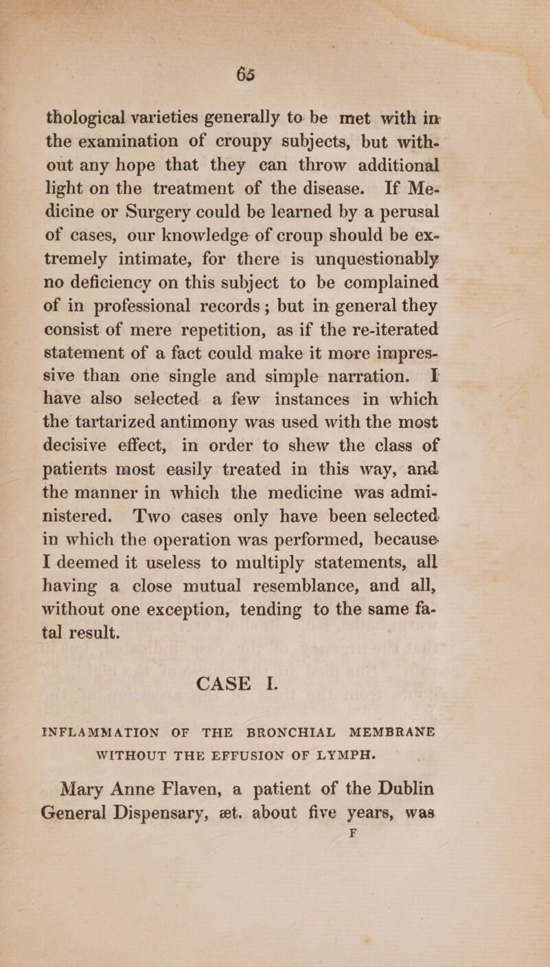 thological varieties generally to be met with in the examination of croupy subjects, but with- out any hope that they can throw additional light on the treatment of the disease. If Me- dicine or Surgery could be learned by a perusal of cases, our knowledge of croup should be ex- tremely intimate, for there is unquestionably no deficiency on this subject to be complained of in professional records ; but in general they consist of mere repetition, as if the re-iterated statement of a fact could make it more impres- sive than one single and simple narration. I have also selected. a few instances in which the tartarized antimony was used with the most decisive effect, in order to shew the class of patients most easily treated in this way, and the manner in which the medicine was admi- nistered. Two cases only have been selected in which the operation was performed, because I deemed it useless to multiply statements, all having a close mutual resemblance, and all, without one exception, tending to the same fa- tal result. CASE IL. INFLAMMATION OF THE BRONCHIAL MEMBRANE WITHOUT THE EFFUSION OF LYMPH. Mary Anne Flaven, a patient of the Dublin General Dispensary, xt. about five years, was F