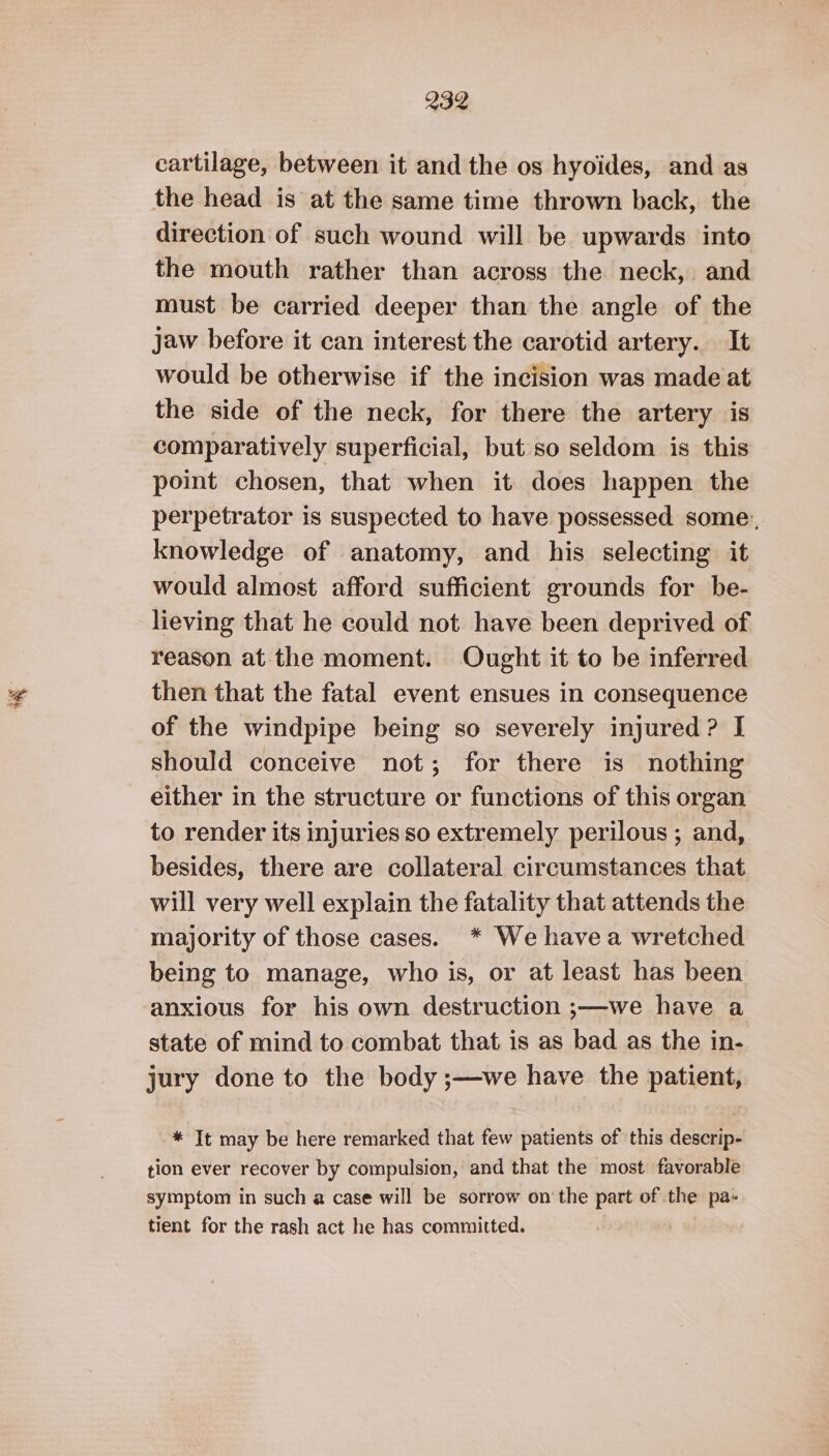 ; cartilage, between it and the os hyoides, and as the head is at the same time thrown back, the direction of such wound will be upwards into the mouth rather than across the neck, and must be carried deeper than the angle of the jaw before it can interest the carotid artery. It would be otherwise if the incision was made at the side of the neck, for there the artery is comparatively superficial, but so seldom is this poit chosen, that when it does happen the perpetrator is suspected to have possessed some:, knowledge of anatomy, and his selecting it would almost afford sufficient grounds for be- lieving that he could not have been deprived of reason at the moment. Ought it to be inferred then that the fatal event ensues in consequence of the windpipe being so severely injured? I should conceive not; for there is nothing either in the structure or functions of this organ to render its injuries so extremely perilous ; and, besides, there are collateral circumstances that will very well explain the fatality that attends the majority of those cases. * We havea wretched being to manage, who is, or at least has been anxious for his own destruction ;—we have a state of mind to combat that is as bad as the in- jury done to the body ;—we have the patient, * It may be here remarked that few patients of this descrip- tion ever recover by compulsion, and that the most favorable symptom in such a case will be sorrow on the part of the pa- tient for the rash act he has committed.