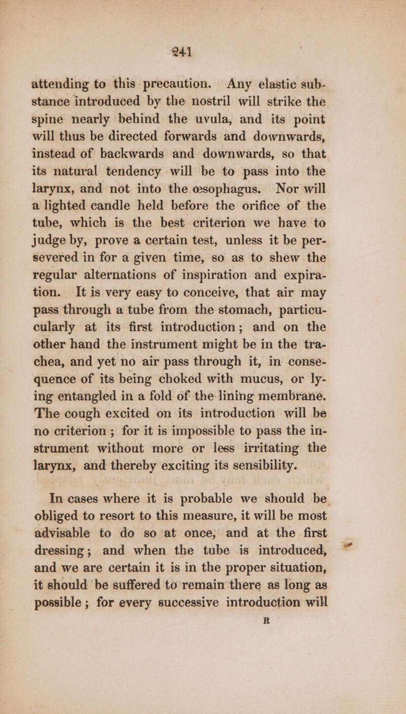 attending to this precaution. Any elastic sub- stance introduced by the nostril will strike the spine nearly behind the uvula, and its point will thus be directed forwards and downwards, instead of backwards and downwards, so that its natural tendency will be to pass into the larynx, and not into the esophagus. Nor will a lighted candle held before the orifice of the tube, which is the best criterion we have to judge by, prove a certain test, unless it be per- severed in for a given time, so as to shew the regular alternations of inspiration and expira- tion. It is very easy to conceive, that air may pass through a tube from the stomach, particu- cularly at its first introduction; and on the other hand the instrument might be in the tra- chea, and yet no air pass through it, in conse- quence of its being choked with mucus, or ly- ing entangled in a fold of the lining membrane. The cough excited on its introduction will be no criterion ; for it is impossible to pass the in- strument without more or less irritating the larynx, and thereby exciting its sensibility. In cases where it is probable we should be. obliged to resort to this measure, it will be most advisable to do so’at once; and at the first dressing; and when the tube is introduced, and we are certain it is in the proper situation, it should be suffered to’ remain there as long as possible ; for every successive introduction will R