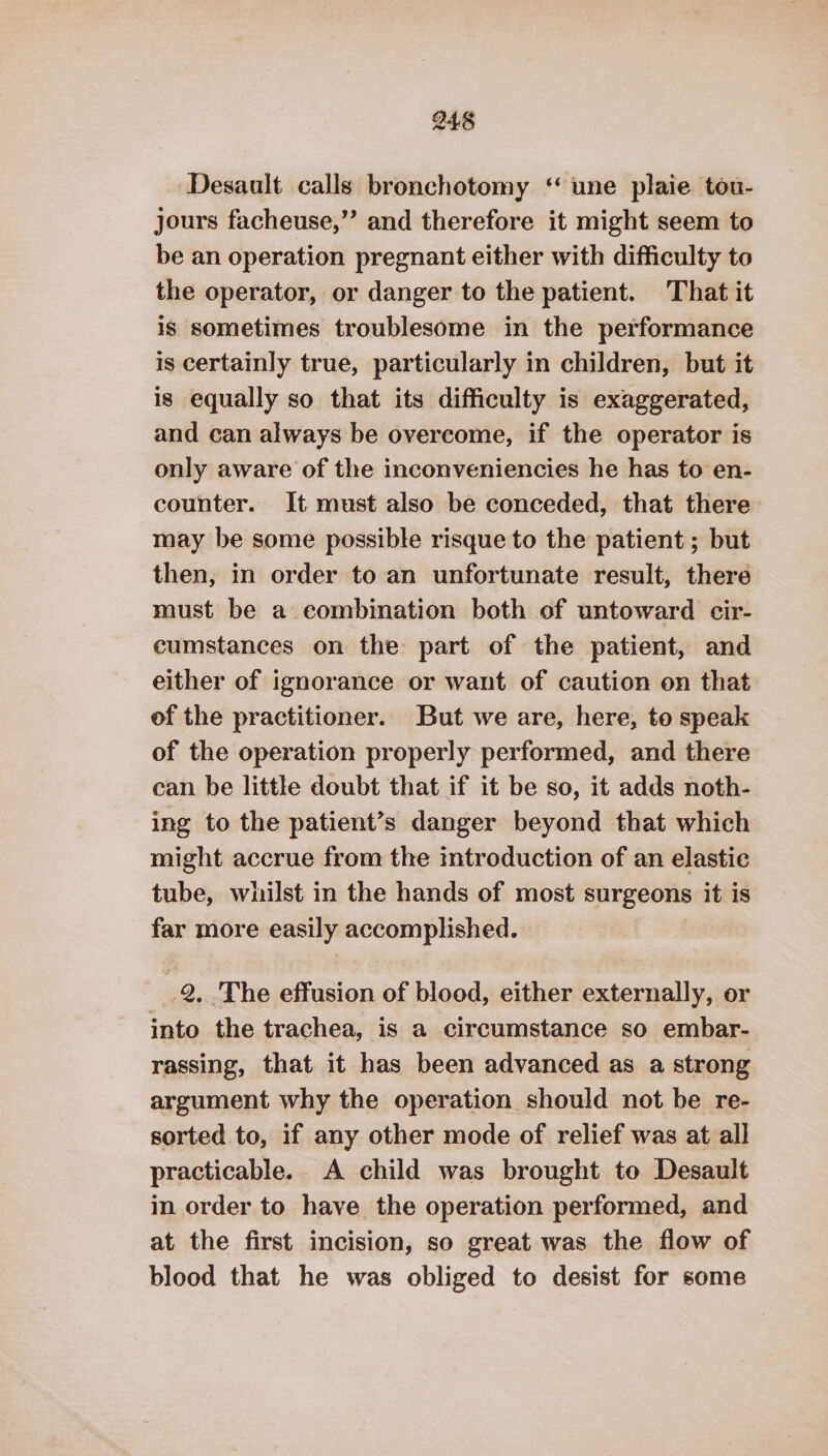 Desault calls bronchotomy ‘ une plaie tou- jours facheuse,”’ and therefore it might seem to be an operation pregnant either with difficulty to the operator, or danger to the patient. That it is sometimes troublesome in the performance is certainly true, particularly in children, but it is equally so that its difficulty is exaggerated, and can always be overcome, if the operator is only aware of the inconveniencies he has to en- counter. It must also be conceded, that there may be some possible risque to the patient ; but then, in order to an unfortunate result, there must be a eombination both of untoward cir- cumstances on the part of the patient, and either of ignorance or want of caution on that of the practitioner. But we are, here, to speak of the operation properly performed, and there can be little doubt that if it be so, it adds noth- ing to the patient’s danger beyond that which might accrue from the introduction of an elastic tube, whilst in the hands of most surgeons it is far more easily accomplished. 2. The effusion of blood, either externally, or into the trachea, is a circumstance so embar- rassing, that it has been advanced as a strong argument why the operation should not be re- sorted to, if any other mode of relief was at all practicable. A child was brought to Desault in order to have the operation performed, and at the first incision, so great was the flow of blood that he was obliged to desist for some